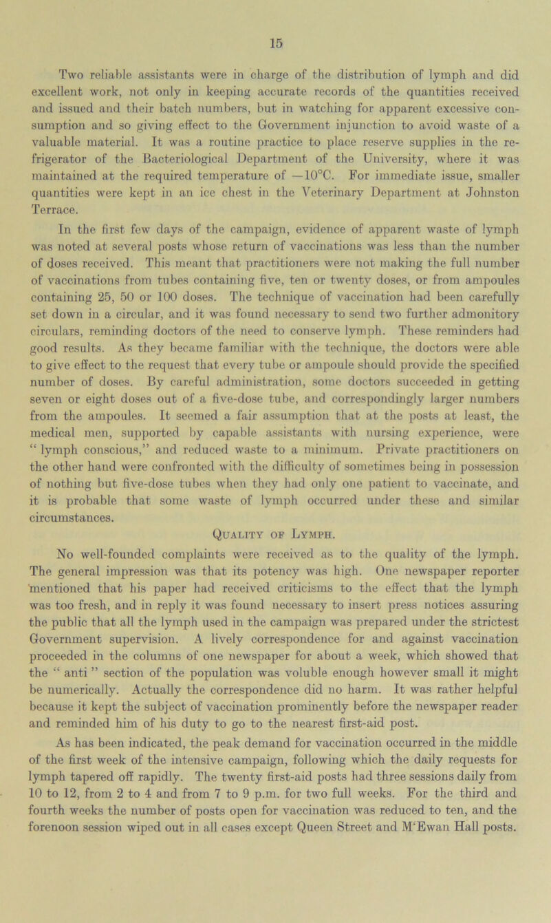 Two reliable assistants were in charge of the distribution of lymph and did excellent work, not only in keeping accurate records of the quantities received and issued and their batch numbers, but in watching for apparent excessive con- sumption and so giving effect to the Government injunction to avoid waste of a valuable material. It was a routine practice to place reserve supplies in the re- frigerator of the Bacteriological Department of the University, where it was maintained at the required temperature of —10°C. For immediate issue, smaller quantities were kept in an ice chest in the Veterinary Department at Johnston Terrace. In the first few days of the campaign, evidence of apparent waste of lymph was noted at several posts whose return of vaccinations was less than the number of doses received. This meant that practitioners were not making the full number of vaccinations from tubes containing five, ten or twenty doses, or from ampoules containing 25, 50 or 100 doses. The technique of vaccination had been carefully set down in a circular, and it was found necessary to send two further admonitory circulars, reminding doctors of the need to conserve lymph. These reminders had good results. As they became familiar with the technique, the doctors were able to give effect to the request that every tube or ampoule should provide the specified number of doses. By careful administration, some doctors succeeded in getting seven or eight doses out of a five-dose tube, and correspondingly larger numbers from the ampoules. It seemed a fair assumption that at the posts at least, the medical men, supported by capable assistants with nursing experience, were “ lymph conscious,” and reduced waste to a minimum. Private practitioners on the other hand were confronted with the difficulty of sometimes being in possession of nothing but five-dose tubes when they had only one patient to vaccinate, and it is probable that some waste of lymph occurred under these and similar circumstances. Quality of Lymph. No well-founded complaints were received as to the quality of the lymph. The general impression was that its potency was high. One newspaper reporter 'mentioned that his paper had received criticisms to the effect that the lymph was too fresh, and in reply it was found necessary to insert press notices assuring the public that all the lymph used in the campaign was prepared under the strictest Government supervision. A lively correspondence for and against vaccination proceeded in the columns of one newspaper for about a week, which showed that the “ anti ” section of the population was voluble enough however small it might be numerically. Actually the correspondence did no harm. It was rather helpful because it kept the subject of vaccination prominently before the newspaper reader and reminded him of his duty to go to the nearest first-aid post. As has been indicated, the peak demand for vaccination occurred in the middle of the first week of the intensive campaign, following which the daily requests for lymph tapered off rapidly. The twenty first-aid posts had three sessions daily from 10 to 12, from 2 to 4 and from 7 to 9 p.m. for two full weeks. For the third and fourth weeks the number of posts open for vaccination was reduced to ten, and the forenoon session wiped out in all cases except Queen Street and M‘Ewan Hall posts.