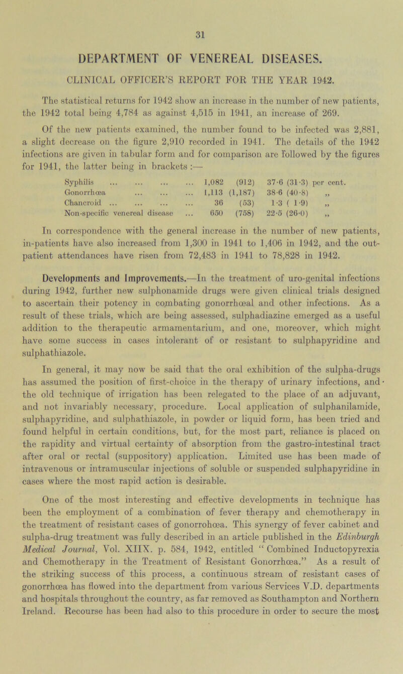 DEPARTMENT OF VENEREAL DISEASES. CLINICAL OFFICER’S REPORT FOR THE YEAR 1942. The statistical returns for 1942 show an increase in the number of new patients, the 1942 total being 4,784 as against 4,515 in 1941, an increase of 269. Of the new patients examined, the number found to be infected was 2,881, a slight decrease on the figure 2,910 recorded in 1941. The details of the 1942 infections are given in tabular form and for comparison are followed by the figures for 1941, the latter being in brackets :— Syphilis ... ... ... ... 1,082 (912) 37-6 (31-3) per cent. Gonorrhoea 1,113 (1,187) 38-6 (40-8) „ Chancroid ... ... ... ... 36 (53) 1-3 ( 1-9) „ Non-specific venereal disease ... 650 (758) 22-5 (26-0) „ In correspondence with the general increase in the number of new patients, in-patients have also increased from 1,300 in 1941 to 1,406 in 1942, and the out- patient attendances have risen from 72,483 in 1941 to 78,828 in 1942. Developments and Improvements.—In the treatment of uro-genital infections during 1942, further new sulphonamide drugs were given clinical trials designed to ascertain their potency in combating gonorrhoeal and other infections. As a result of these trials, which are being assessed, sulphadiazine emerged as a useful addition to the therapeutic armamentarium, and one, moreover, which might have some success in cases intolerant of or resistant to sulphapyridine and sulphathiazole. In general, it may now be said that the oral exhibition of the sulpha-drugs has assumed the position of first-choice in the therapy of urinary infections, and the old technique of irrigation has been relegated to the place of an adjuvant, and not invariably necessary, procedure. Local application of sulphanilamide, sulphapyridine, and sulphathiazole, in powder or liquid form, has been tried and found helpful in certain conditions, but, for the most part, reliance is placed on the rapidity and virtual certainty of absorption from the gastro-intestinal tract after oral or rectal (suppository) application. Limited use has been made of intravenous or intramuscular injections of soluble or suspended sulphapyridine in cases where the most rapid action is desirable. One of the most interesting and effective developments in technique has been the employment of a combination of fever therapy and chemotherapy in the treatment of resistant cases of gonorrohoea. This synergy of fever cabinet and sulpha-drug treatment was fully described in an article published in the Edinburgh Medical Journal, Vol. XIIX. p. 584, 1942, entitled “ Combined Inductopyrexia and Chemotherapy in the Treatment of Resistant Gonorrhoea.” As a result of the striking success of this process, a continuous stream of resistant cases of gonorrhoea has flowed into the department from various Services V.D. departments and hospitals throughout the country, as far removed as Southampton and Northern Ireland. Recourse has been had also to this procedure in order to secure the most