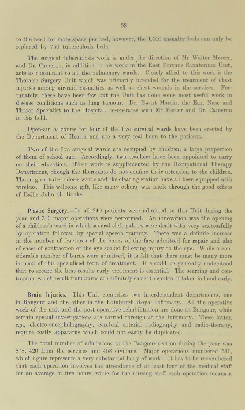 to the need for more space per bed, however, the 1,000 casualty beds can only be replaced by 750 tuberculosis beds. The surgical tuberculosis work is under the direction of Mr Walter Mercer, and Dr. Cameron, in addition to his work in the East Fortune Sanatorium Unit, acts as consultant to all the pulmonary wards. Closely allied to this work is the Thoracic Surgery Unit which was primarily intended for the treatment of chest injuries among air-raid casualties as well as chest wounds in the services. For- tunately. these have been few but the Unit has done some most useful work in disease conditions such as lung tumour. Dr. Ewart Martin, the Ear, Xose and Throat Specialist to the Hospital, co-operates with Mr Mercer and Dr. Cameron in this field. Open-air balconies for four of the five surgical wards have been erected by the Department of Health and are a very real boon to the patients. Two of the five surgical wards are occupied by children, a large proportion of them of school age. Accordingly, two teachers have been appointed to carry on their education. Their work is supplemented by the Occupational Therapy Department, though the therapists do not confine their attention to the children. The surgical tuberculosis wards and the clearing station have all been equipped with wireless. This welcome gift, like many others, was made through the good offices of Bailie John G. Banks. Plastic Surgery.—In all 240 patients were admitted to this Unit during the year and 313 major operations were performed. An innovation was the opening of a children’s ward in which several cleft palates were dealt with very successfully by operation followed by special 'speech training. There was a definite increase in the number of fractures of the bones of the face admitted for repair and also of cases of contraction of the eye socket following injury to the eye. While a con- siderable number of burns were admitted, it is felt that there must be many more in need of this specialised form of treatment. It should be generally understood that to secure the best results early treatment is essential. The scarring and con- traction which result from burns are infinitely easier to control if taken in hand early. Brain Injuries.—This Unit comprises two interdependent departments, one in Bangour and the other in the Edinburgh Royal Infirmary. All the operative work of the unit and the post-operative rehabilitation are done at Bangour, while certain special investigations are carried through at the Infirmary. These latter, e.g., electro-encephalography, cerebral arterial radiography and radio-therapy, require costly apparatus which could not easily be duplicated. The total number of admissions to the Bangour section during the year was 878, 420 from the services and 458 civilians. Major operations numbered 341, which figure represents a very substantial body of work. It has to be remembered that each operation involves the attendance of at least four of the medical staff for an average of five hours, while for the nursing staff each operation means a