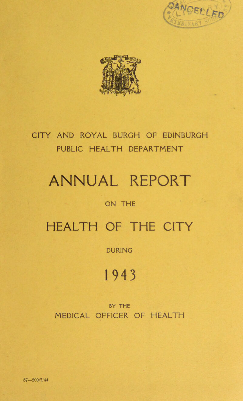 CITY AND ROYAL BURGH OF EDINBURGH PUBLIC HEALTH DEPARTMENT ANNUAL REPORT ON THE HEALTH OF THE CITY DURING 1943 BY THE MEDICAL OFFICER OF HEALTH 67-200/7/44