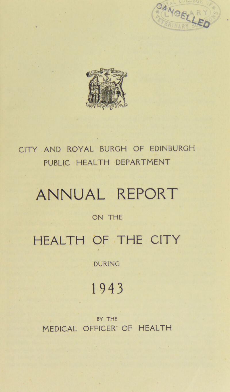 CITY AND ROYAL BURGH OF EDINBURGH PUBLIC HEALTH DEPARTMENT ANNUAL REPORT ON THE HEALTH OF THE CITY DURING 1943 BY THE MEDICAL OFFICER' OF HEALTH