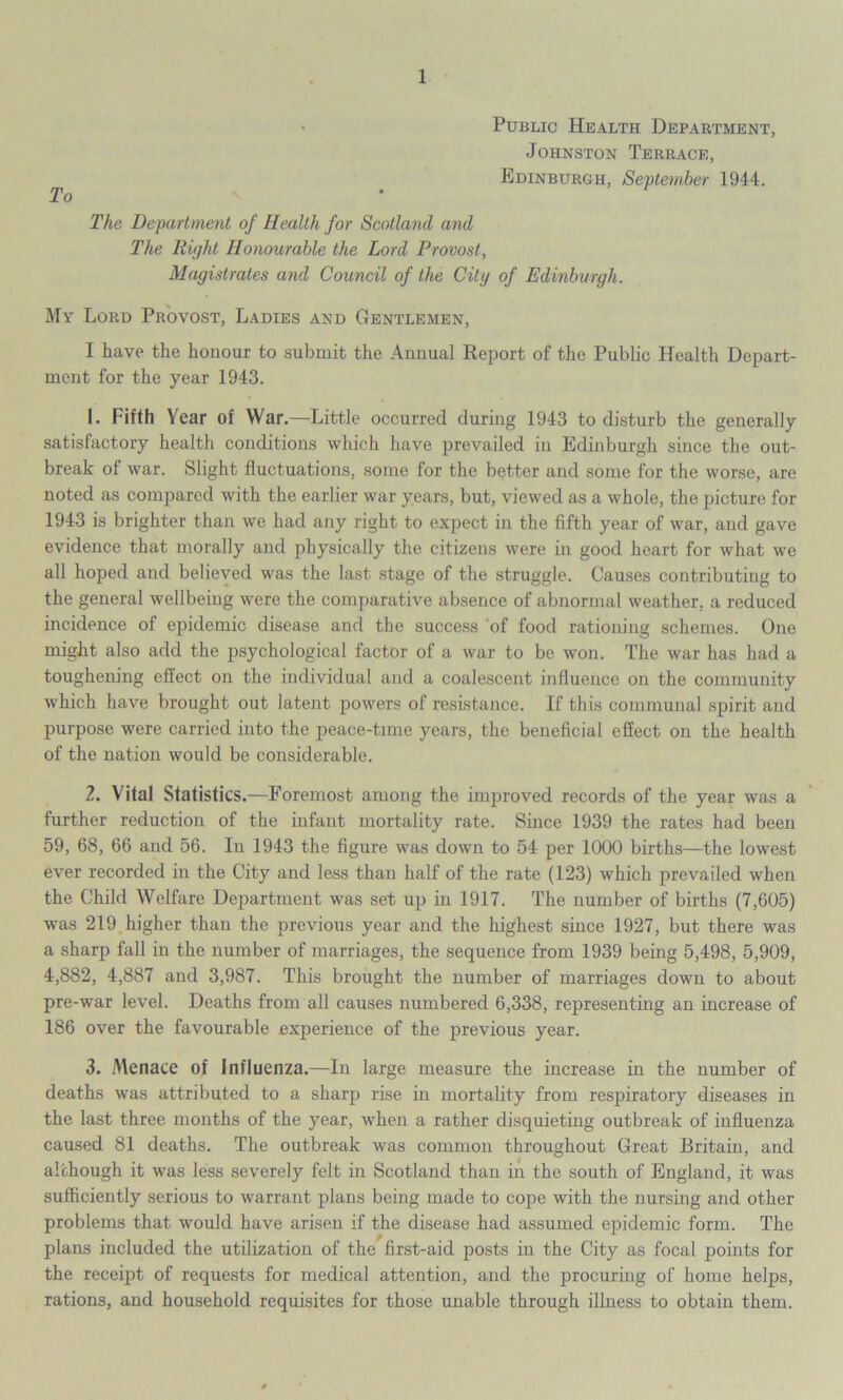 Public Health Department, Johnston Terrace, Edinburgh, September 1944. To The Department of Health for Scotland and The Right Honourable the Lord Provost, Magistrates and Council of the City of Edinburgh. My Lord Provost, Ladies and Gentlemen, I have the honour to submit the Annual Report of the Public Health Depart- ment for the year 1943. 1. Fifth Year of War.—Little occurred during 1943 to disturb the generally satisfactory health conditions which have prevailed in Edinburgh since the out- break of war. Slight fluctuations, some for the better and some for the worse, are noted as compared with the earlier war years, but, viewed as a whole, the picture for 1943 is brighter than we had any right to expect in the fifth year of war, and gave evidence that morally and physically the citizens were in good heart for what we all hoped and believed was the last stage of the struggle. Causes contributing to the general wellbeing were the comparative absence of abnormal weather, a reduced incidence of epidemic disease and the success of food rationing schemes. One might also add the psychological factor of a war to be won. The war has had a toughening effect on the individual and a coalescent influence on the community which have brought out latent powers of resistance. If this communal spirit and purpose were carried into the peace-time years, the beneficial effect on the health of the nation would be considerable. 2. Vital Statistics.—Foremost among the improved records of the year was a further reduction of the infant mortality rate. Since 1939 the rates had been 59, 68, 66 and 56. In 1943 the figure was down to 54 per 1000 births—the lowest ever recorded in the City and less than half of the rate (123) which prevailed when the Child Welfare Department was set up in 1917. The number of births (7,605) was 219 higher than the previous year and the highest since 1927, but there was a sharp fall in the number of marriages, the sequence from 1939 being 5,498, 5,909, 4,882, 4,887 and 3,987. This brought the number of marriages down to about pre-war level. Deaths from all causes numbered 6,338, representing an increase of 186 over the favourable experience of the previous year. 3. Menace of Influenza.—In large measure the increase in the number of deaths was attributed to a sharp rise in mortality from respiratory diseases in the last three months of the year, when a rather disquieting outbreak of influenza caused 81 deaths. The outbreak was common throughout Great Britain, and although it was less severely felt in Scotland than in the south of England, it was sufficiently serious to warrant plans being made to cope with the nursing and other problems that would have arisen if the disease had assumed epidemic form. The plans included the utilization of the first-aid posts in the City as focal points for the receipt of requests for medical attention, and the procuring of home helps, rations, and household requisites for those unable through illness to obtain them.