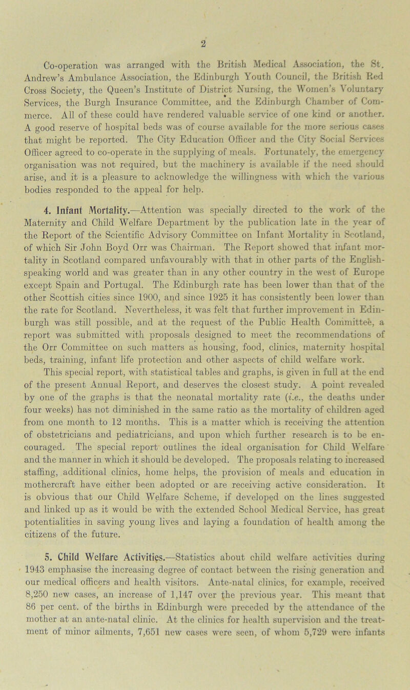 Co-operation was arranged with the British Medical Association, the St. Andrew’s Ambulance Association, the Edinburgh Youth Council, the British Red Cross Society, the Queen’s Institute of District Nursing, the Women’s Voluntary Services, the Burgh Insurance Committee, and the Edinburgh Chamber of Com- merce. All of these could have rendered valuable service of one kind or another. A good reserve of hospital beds was of course available for the more serious cases that might be reported. The City Education Officer and the City Social Services Officer agreed to co-operate in the supplying of meals. Fortunately, the emergency organisation was not required, but the machinery is available if the need should arise, and it is a pleasure to acknowledge the willingness with which the various bodies responded to the appeal for help. 4. Infant Mortality.—Attention was specially directed to the work of the Maternity and Child Welfare Department by the publication late in the year of the Report of the Scientific Advisory Committee on Infant Mortality in Scotland, of which Sir John Boyd Orr was Chairman. The Report showed that infant mor- tality in Scotland compared unfavourably with that in other parts of the English- speaking world and was greater than in any other country in the west of Europe except Spain and Portugal. The Edinburgh rate has been lower than that of the other Scottish cities since 1900, and since 1925 it has consistently been lower than the rate for Scotland. Nevertheless, it was felt that further improvement in Edin- burgh was still possible, and at the request of the Public Health Committee, a report was submitted with proposals designed to meet the recommendations of the Orr Committee on such matters as housing, food, clinics, maternity hospital beds, training, infant life protection and other aspects of child welfare work. This special report, with statistical tables and graphs, is given in full at the end of the present Annual Report, and deserves the closest study. A point revealed by one of the graphs is that the neonatal mortality rate (i.e., the deaths under four weeks) has not diminished in the same ratio as the mortality of children aged from one month to 12 months. This is a matter which is receiving the attention of obstetricians and pediatricians, and upon which further research is to be en- couraged. The special report outlines the ideal organisation for Child Welfare and the manner in which it should be developed. The proposals relating to increased staffing, additional clinics, home helps, the provision of meals and education in mothercraft have either been adopted or are receiving active consideration. It is obvious that our Child Welfare Scheme, if developed on the lines suggested and linked up as it would be with the extended School Medical Service, has great potentialities in saving young lives and laying a foundation of health among the citizens of the future. 5. Child Welfare Activities.—Statistics about child welfare activities during 1943 emphasise the increasing degree of contact between the rising generation and our medical officers and health visitors. Ante-natal clinics, for example, received 8,250 new cases, an increase of 1,147 over the previous year. This meant that 86 per cent, of the births in Edinburgh were preceded by the attendance of the mother at an ante-natal clinic. At the clinics for health supervision and the treat- ment of minor ailments, 7,651 new cases were seen, of whom 5,729 were infants