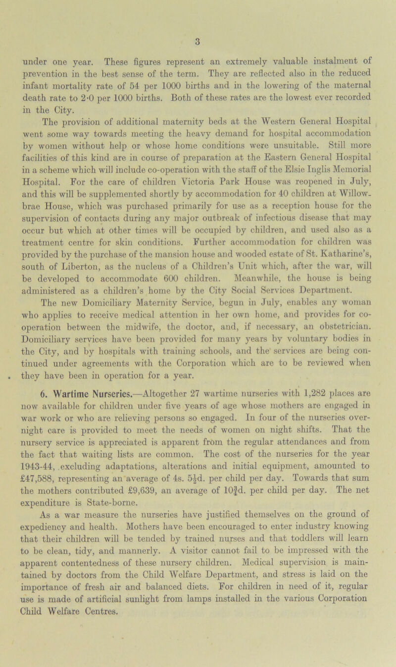under one year. These figures represent an extremely valuable instalment of prevention in the best sense of the term. They are reflected also in the reduced infant mortality rate of 54 per 1000 births and in the lowering of the maternal death rate to 2-0 per 1000 births. Both of these rates are the lowest ever recorded in the City. The provision of additional maternity beds at the Western General Hospital went some way towards meeting the heavy demand for hospital accommodation by women without help or whose home conditions were unsuitable. Still more facilities of this kind are in course of preparation at the Eastern General Hospital in a scheme which will include co-operation with the staff of the Elsie Inglis Memorial Hospital. For the care of children Victoria Park House was reopened in July, and this will be supplemented shortly by accommodation for 40 children at Willow. brae House, which was purchased primarily for use as a reception house for the supervision of contacts during any major outbreak of infectious disease that may occur but which at other times will be occupied by children, and used also as a treatment centre for skin conditions. Further accommodation for children was provided by the purchase of the mansion house and wooded estate of St. Katharine’s, south of Liberton, as the nucleus of a Children’s Unit which, after the war, will be developed to accommodate 600 children. Meanwhile, the house is being administered as a children’s home by the City Social Services Department. The new Domiciliary Maternity Service, begun in July, enables any woman who applies to receive medical attention in her own home, and provides for co- operation between the midwife, the doctor, and, if necessary, an obstetrician. Domiciliary services have been provided for many years by voluntary bodies in the City, and by hospitals with training schools, and the services are being con- tinued under agreements with the Corporation which are to be reviewed when they have been in operation for a year. 6. Wartime Nurseries.—Altogether 27 wartime nurseries with 1,282 places are now available for children under five years of age whose mothers are engaged in war work or who are relieving persons so engaged. In four of the nurseries over- night care is provided to meet the needs of women on night shifts. That the nursery service is appreciated is apparent from the regular attendances and from the fact that waiting lists are common. The cost of the nurseries for the year 1943-44, excluding adaptations, alterations and initial equipment, amounted to £47,588, representing an average of 4s. 5£d. per child per day. Towards that sum the mothers contributed £9,639, an average of lOfd. per child per day. The net expenditure is State-borne. As a war measure the nurseries have justified themselves on the ground of expediency and health. Mothers have been encouraged to enter industry knowing that their children will be tended by trained nurses and that toddlers will learn to be clean, tidy, and mannerly. A visitor cannot fail to be impressed with the apparent contentedness of these nursery children. Medical supervision is main- tained by doctors from the Child Welfare Department, and stress is laid on the importance of fresh air and balanced diets. For children in need of it, regular use is made of artificial sunlight from lamps installed in the various Corporation Child Welfare Centres.