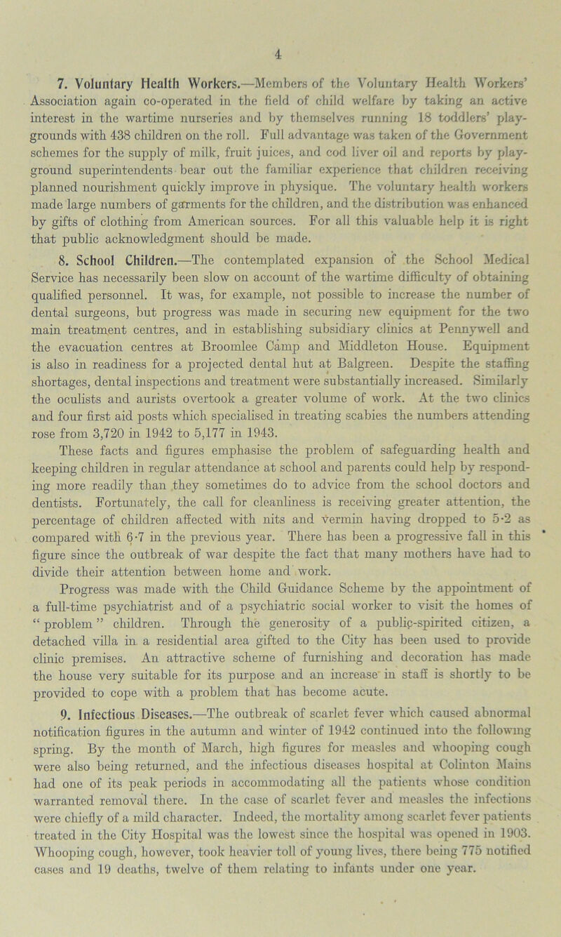 7. Voluntary Health Workers.—Members of the Voluntary Health Workers’ Association again co-operated in the field of child welfare by taking an active interest in the wartime nurseries and by themselves running 18 toddlers’ play- grounds with 438 children on the roll. Full advantage was taken of the Government schemes for the supply of milk, fruit juices, and cod liver oil and reports by play- ground superintendents bear out the familiar experience that children receiving planned nourishment quickly improve in physique. The voluntary health workers made large numbers of garments for the children, and the distribution was enhanced by gifts of clothing from American sources. For all this valuable help it is right that public acknowledgment should be made. 8. School Children.—The contemplated expansion of the School Medical Service has necessarily been slow on account of the wartime difficulty of obtaining qualified personnel. It was, for example, not possible to increase the number of dental surgeons, but progress was made in securing new equipment for the two main treatment centres, and in establishing subsidiary clinics at Pennywell and the evacuation centres at Broomlee Camp and Middleton House. Equipment is also in readiness for a projected dental hut at Balgreen. Despite the staffing shortages, dental inspections and treatment were substantially increased. Similarly the oculists and aurists overtook a greater volume of work. At the two clinics and four first aid posts which specialised in treating scabies the numbers attending rose from 3,720 in 1942 to 5,177 in 1943. These facts and figures emphasise the problem of safeguarding health and keeping children in regular attendance at school and parents could help by respond- ing more readily than they sometimes do to advice from the school doctors and dentists. Fortunately, the call for cleanliness is receiving greater attention, the percentage of children affected with nits and vermin having dropped to 5-2 as compared with 6 -7 in the previous year. There has been a progressive fall in this figure since the outbreak of war despite the fact that many mothers have had to divide their attention between home and work. Progress was made with the Child Guidance Scheme by the appointment of a full-time psychiatrist and of a psychiatric social worker to visit the homes of “ problem ” children. Through the generosity of a publip-spirited citizen, a detached villa in a residential area gifted to the City has been used to provide clinic premises. An attractive scheme of furnishing and decoration has made the house very suitable for its purpose and an increase in staff is shortly to be provided to cope with a problem that has become acute. 9. Infectious Diseases.—The outbreak of scarlet fever which caused abnormal notification figures in the autumn and winter of 1942 continued into the following spring. By the month of March, high figures for measles and whooping cough were also being returned, and the infectious diseases hospital at Colinton Mains had one of its peak periods in accommodating all the patients whose condition warranted removal there. In the case of scarlet fever and measles the infections were chiefly of a mild character. Indeed, the mortality among scarlet fever patients treated in the City Hospital was the lowest since the hospital was opened in 1903. Whooping cough, however, took heavier toll of young lives, there being 775 notified cases and 19 deaths, twelve of them relating to infants under one year.