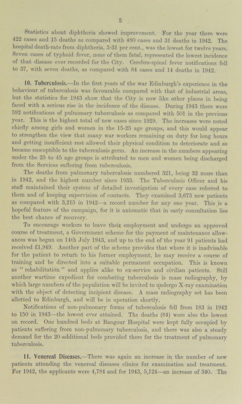 Statistics about diphtheria showed improvement. For the year there were 422 cases and 15 deaths as compared with 480 cases and 31 deaths in 1942. The hospital death-rate from diphtheria, 3-31 per cent., was the lowest for twelve years. Seven cases of typhoid fever, none of them fatal, represented the lowest incidence of that disease ever recorded for the City. Cerebro-spinal fever notifications fell to 37, with seven deaths, as compared with 84 cases and 14 deaths in 1942. 10. Tuberculosis.—In the first years of the war Edinburgh’s experience in the behaviour of tuberculosis was favourable compared with that of industrial areas, but the statistics for 1943 show that the City is now like other places in being faced with a serious rise in the incidence of the disease. During 1943 there were 592 notifications of pulmonary tuberculosis as compared with 501 in the previous year. This is the highest total of new cases since 1929. The increases were noted chiefly among girls and women in the 15-25 age groups, and this would appear to strengthen the view that many war workers remaining on duty for long hours and getting insufficient rest allowed their physical condition to deteriorate and so became susceptible to the tuberculosis germ. An increase in the numbers appearing under the 25 to 45 age groups is attributed to men and women being discharged from the Services suffering from tuberculosis. The deaths from pulmonary tuberculosis numbered 321, being 32 more than in 1942, and the highest number since 1933. The Tuberculosis Officer and his staff maintained their system of detailed investigation of every case referred to them and of keeping supervision of contacts. They examined 3,673 new patients as compared with 3,215 in 1942—a record number for any one year. This is a hopeful feature of the campaign, for it is axiomatic that in early consultation lies the best chance of recovery. To encourage workers to leave their employment and undergo an approved course of treatment, a Government scheme for the payment of maintenance allow- ances was begun on 14th July 1943, and up to the end of the year 91 patients had received £1,949. Another part of the scheme provides that where it is inadvisable for the patient to return to his former employment, he may receive a course of training and be directed into a suitable permanent occupation. This is known as “ rehabilitation ” and applies alike to ex-service and civilian patients. Still another wartime expedient for combating tuberculosis is mass radiography, by which large numbers of the population will be invited to undergo X-ray examination with the object of detecting incipient disease. A mass radiography set has been allotted to Edinburgh, and will be in operation shortly. Notifications of non-pulmonary forms of tuberculosis fell from 183 in 1942 to 150 in 1943—the lowest ever attained. The deaths (64) were also the lowest on record. One hundred beds at Bangour Hospital were kept fully occupied by patients suffering from non-pulmonary tuberculosis, and there was also a steady demand for the 20 -additional beds provided there for the treatment of pulmonary tuberculosis. 11. Venereal Diseases.—There was again an increase in the number of new patients attending the venereal diseases clinics for examination and treatment. For 1942, the applicants were 4,784 and for 1943, 5,124—an increase of 340. The