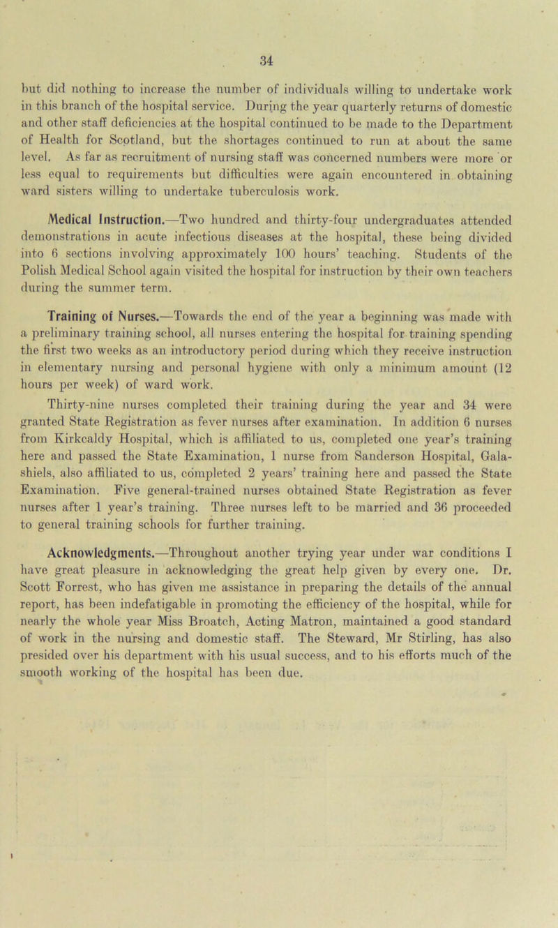 but did nothing to increase the number of individuals willing to undertake work in this branch of the hospital service. During the year quarterly returns of domestic and other staff deficiencies at the hospital continued to be made to the Department of Health for Scotland, but the shortages continued to run at about the same level. As far as recruitment of nursing staff was concerned numbers were more or less equal to requirements but difficulties were again encountered in obtaining ward sisters willing to undertake tuberculosis work. Medical Instruction.—Two hundred and thirty-four undergraduates attended demonstrations in acute infectious diseases at the hospital, these being divided into 6 sections involving approximately 100 hours’ teaching. Students of the Polish Medical School again visited the hospital for instruction by their own teachers during the summer term. Training of Nurses.—Towards the end of the year a beginning was made with a preliminary training school, all nurses entering the hospital for training spending the first two weeks as an introductory period during which they receive instruction in elementary nursing and personal hygiene with only a minimum amount (12 hours per week) of ward work. Thirty-nine nurses completed their training during the year and 34 were granted State Registration as fever nurses after examination. In addition 6 nurses from Kirkcaldy Hospital, which is affiliated to us, completed one year’s training here and passed the State Examination, 1 nurse from Sanderson Hospital, Gala- shiels, also affiliated to us, completed 2 years’ training here and passed the State Examination. Five general-trained nurses obtained State Registration as fever nurses after 1 year’s training. Three nurses left to be married and 36 proceeded to general training schools for further training. Acknowledgments.—Throughout another trying year under war conditions I have great pleasure in acknowledging the great help given by every one. Dr. Scott Forrest, who has given me assistance in preparing the details of the annual report, has been indefatigable in promoting the efficiency of the hospital, while for nearly the whole year Miss Broatch, Acting Matron, maintained a good standard of work in the nursing and domestic staff. The Steward, Mr Stirling, has also presided over his department with his usual success, and to his efforts much of the smooth working of the hospital has been due. I