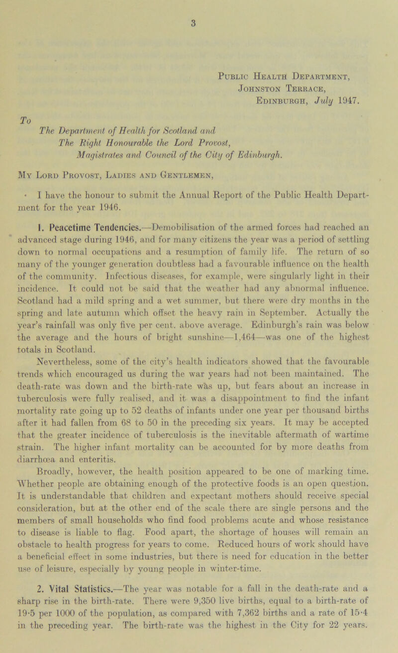 Public Health Department, Johnston Terrace, Edinburgh, July 1947, To The Department of Health for Scotland and The Right Honourable the Lord Provost, Magistrates and Council of the City of Edinburgh. My Lord Provost, Ladies and Gentlemen, • I have the honour to submit the Annual Report of the Public Health Depart- ment for the year 1946. 1. Peacetime Tendencies.—Demobilisation of the armed forces had reached an advanced stage during 1946, and for many citizens the year was a period of settling down to normal occupations and a resumption of family life. The return of so many of the younger generation doubtless had a favourable influence on the health of the community. Infectious diseases, for example, were singularly light in their incidence. It could not be said that the weather had any abnormal influence. Scotland had a mild spring and a wet summer, but there were dry months in the spring and late autumn which offset the heavy rain in September. Actually the year’s rainfall was only five per cent, above average. Edinburgh’s rain was below the average and the hours of bright sunshine—1,464—was one of the highest totals in Scotland. Nevertheless, some of the city’s health indicators showed that the favourable trends which encouraged us during the war years had not been maintained. The death-rate was down and the birth-rate whs up, but fears about an increase in tuberculosis were fully realised, and it was a disappointment to find the infant mortality rate going up to 52 deaths of infants under one year per thousand births after it had fallen from 68 to 50 in the preceding six years. It may be accepted that the greater incidence of tuberculosis is the inevitable aftermath of wartime strain. The higher infant mortality can be accounted for by more deaths from diarrhoea and enteritis. Broadly, however, the health position appeared to be one of marking time. Whether people are obtaining enough of the protective foods is an open question. It is understandable that children and expectant mothers should receive special consideration, but at the other end of the scale there are single persons and the members of small households who find food problems acute and whose resistance to disease is liable to flag. Food apart, the shortage of houses will remain an obstacle to health progress for years to come. Reduced hours of work should have a beneficial effect in some industries, but there is need for education in the better use of leisure, especially by young people in winter-time. 2. Vital Statistics.—The year was notable for a fall in the death-rate and a sharp rise in the birth-rate. There were 9,350 live births, equal to a birth-rate of 19-5 per 1000 of the population, as compared with 7,362 births and a rate of 15-4 in the preceding year. The birth-rate was the highest in the City for 22 years.