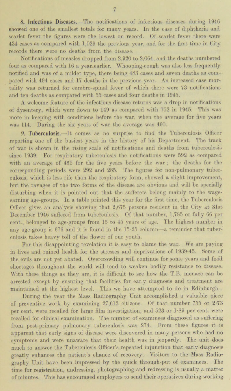 8. Infectious Diseases.—The notifications of infectious diseases during 1946 showed one of the smallest totals for many years. In the case of diphtheria and scarlet fever the figures were the lowest on record. Of scarlet fever there were 434 cases as compared with 1,029 the previous year, and for the first time in City records there were no deaths from the disease. Notifications of measles dropped from 2,920 to 2,064, and the deaths numbered four as compared with 16 a year.earlier. Whooping-cough was also less frequently notified and was of a milder type, there being 483 cases and seven deaths as com- pared with 494 cases and 17 deaths in the previous year. An increased case mor- tality was returned for cerebro-spinal fever of which there were 73 notifications and ten deaths as compared with 55 cases and four deaths in 1945. A welcome feature of the infectious disease returns was a drop in notifications of dysentery, which were down to 149 as compared with 752 in 1945. This was more in keeping with conditions before the war, when the average for five years was 114. During the six years of war the average was 460. 9. Tuberculosis.—It comes as no surprise to find the Tuberculosis Officer reporting one of the busiest years in the history of his Department. The track of war is shown in the rising scale of notifications and deaths from tuberculosis since 1939. For respiratory tuberculosis the notifications were 592 as compared with an average of 465 for the five years before the war ; the deaths for the corresponding periods were 292 and 285. The figures for non-pulmonary tuber- culosis, which is less rife than the respiratory form, showed a slight improvement, but the ravages of the two forms of the disease are obvious and will be specially disturbing when it is pointed out that the sufferers belong mainly to the wage- earning age-groups. Iu a table printed this year for the first time, the Tuberculosis Officer gives an analysis showing that 2,675 persons resident in the City at 31st December 1946 suffered from tuberculosis. Of that number, 1,785 or fully 66 per cent., belonged to age-groups from 15 to 45 years of age. The highest number in any age-group is 676 and it is found in the 15-25 column—a reminder that tuber- culosis takes heavy toll of the flower of our youth. For this disappointing revelation it is easy to blame the war. We are paying in lives and ruined health for the stresses and deprivations of 1939-45. Some of the evils are not yet abated. Overcrowding will continue for some years and foo’d shortages throughout the world will tend to weaken bodily resistance to disease. With these things as they are, it is difficult to see how the T.B. menace can be arrested except by ensuring that facilities for early diagnosis and treatment are maintained at the highest level. This we have attempted to do in Edinburgh. During the year the Mass Radiography Unit accomplished a valuable piece of preventive work by examining 27,613 citizens. Of that number 755 or 2-73 per cent, were recalled for large film investigation, and 523 or 1-89 per cent, were recalled for clinical examination. The number of examinees diagnosed as suffering from post-primary pulmonary tuberculosis was 274. From these figures it is apparent that early signs of disease were discovered in many persons who had no symptoms and were unaware that their health was in jeopardy. The unit does much to answer the Tuberculosis Officer’s repeated injunction that early diagnosis greatly enhances the patient’s chance of recovery. Visitors to the Mass Radio- graphy Unit have been impressed by the quick through-put of examinees. The time for registration, undressing, photographing and redressing is usually a matter of minutes. This has encouraged employers to send their operatives during working