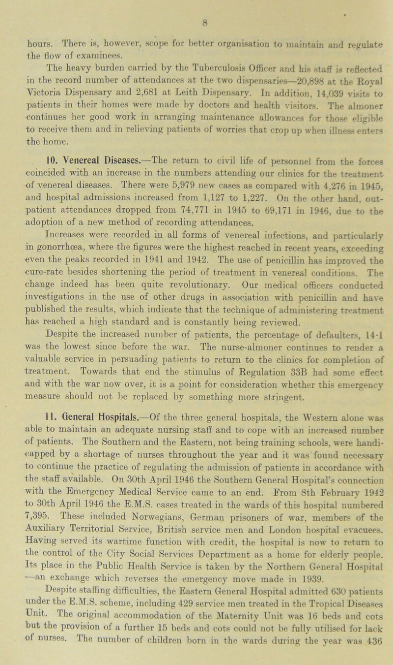 hours. There is, however, scope for better organisation to maintain and regulate the flow of examinees. The heavy burden carried by the Tuberculosis Officer and his staff is reflected in the record number of attendances at the two dispensaries—20,898 at the Royal Victoria Dispensary and 2,681 at Leith Dispensary. In addition, 14,039 visits to patients in their homes were made by doctors and health visitors. The almoner continues her good work in arranging maintenance allowances for those eligible to receive them and in relieving patients of worries that crop up when illness enters the home. 10. Venereal Diseases.—The return to civil life of personnel from the forces coincided with an increase in the numbers attending our clinics for the treatment of venereal diseases. There were 5,979 new cases as compared with 4.278 in 1945, and hospital admissions increased from 1,127 to 1,227. On the other hand, out- patient attendances dropped from 74,771 in 1945 to 69,171 in 1946, due to the adoption of a new method of recording attendances. Increases were recorded in all forms of venerea] infections, and particularly in gonorrhoea, where the figures were the highest reached in recent years, exceeding even the peaks recorded in 1941 and 1942. The use of penicillin has improved the cure-rate besides shortening the period of treatment in venerea! conditions. The change indeed has been quite revolutionary. Our medical officers conducted investigations in the use of other drugs in association with penicillin and have published the results, which indicate that the. technique of administering treatment has reached a high standard and is constantly being reviewed. Despite the increased number of patients, the percentage of defaulters, 14-1 was the lowest since before the war. The nurse-almoner continues to render a valuable service in persuading patients to return to the clinics for completion of treatment. Towards that end the stimulus of Regulation 33B had some effect and vtith the war now over, it is a point for consideration whether this emergency measure should not be replaced by something more stringent. 11. General Hospitals.—Of the three general hospitals, the Western alone was able to maintain an adequate nursing staff and to cope with an increased number of patients. The Southern and the Eastern, not being training schools, were handi- capped by a shortage of nurses throughout the year and it was found necessary to continue the practice of regulating the admission of patients in accordance with the staff available. On 30th April 1946 the Southern General Hospital’s connection with the Emergency Medical Service came to an end. From 8th February 1942 to 30th April 1946 the E.M.S. cases treated in the wards of this hospital numbered 7,395. These included Norwegians, German prisoners of war, members of the Auxiliary Territorial Service, British service men and London hospital evacuees. Having served its wartime function with credit, the hospital is now to return to the control of the City Social Services Department as a home for elderly people. Its place in the Public Health Service is taken by the Northern General Hospital an exchange which reverses the emergency move made in 1939. Despite staffing difficulties, the Eastern General Hospital admitted 630 patients under the E.M.S. scheme, including 429 service men treated in the Tropical Diseases Unit. The original accommodation of the Maternity LTnit was 16 beds and cots but the provision of a further 15 beds and cots could not be fully utilised for lack of nurses. The number of children born in the wards during the year was 436