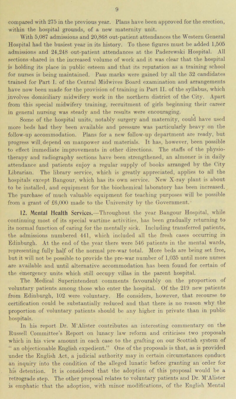 compared with 275 in the previous year. Plans have been approved for the erection, within the hospital grounds, of a new maternity unit. With 5,087 admissions and 20,868 out-patient attendances the Western General Hospital had the busiest year in its history. To these figures must be added 1,505 admissions and 24,248 out-patient attendances at the Paderewski Hospital. All sections shared in the increased volume of work and it was clear that the hospital is holding its place in public esteem and that its reputation as a training school for nurses is being maintained. Pass marks were gained by all the 32 candidates trained for Part I. of the Central Midwives Board examination and arrangements have now been made for the provision of training in Part II. of the syllabus, which involves domiciliary midwifery work in the northern district of the City. Apart from this special midwifery training, recruitment of girls beginning their career in general nursing was steady and the results were encouraging. Some of the hospital units, notably surgery and maternity, could have used more beds had they been available and pressure was particularly heavy on the follow-up accommodation. Plans for a new follow-up department are ready, but progress will, depend on manpower and materials. It has, however, been possible to effect immediate improvements in other directions. The staffs of the physio- therapy and radiography sections have been strengthened, an almoner is in daily attendance and patients enjoy a regular supply of books arranged by the City Librarian. The library service, which is greatly appreciated, applies to all the hospitals except Bangour, which has its own service. New X-ray plant is about do be installed, and equipment for the biochemical laboratory has been increased. The purchase of much valuable equipment for teaching purposes will be possible from a grant of £6,000 made to the University by the Government. 12. Mental Health Services.—Throughout the year Bangour Hospital, while continuing most of its special wartime activities, has been gradually returning to its normal function of caring for the mentally sick. Including transferred patients, the admissions numbered 441, which included all the fresh cases occurring in Edinburgh. At the end of the year there were 546 patients in the mental wards, representing fully half of the normal pre-war total. More beds are being set free, but it will not be possible to provide the pre-war number of 1,035 until more nurses are available and until alternative accommodation has been found for certain of the emergency units which still occupy villas in the parent hospital. The Medical Superintendent comments favourably on the proportion of voluntary patients among those who enter the hospital. Of the 219 new patients from Edinburgh, 102 were voluntary. He considers, however, that recourse to certification could be substantially reduced and that there is no reason why the proportion of voluntary patients should be any higher in private than in public hospitals. In his report Dr. M'Alister contributes an interesting commentary on the Russell Committee’s Report on lunacy law reform and criticises two proposals which in his view amount in each case to the grafting on our Scottish system of “ an objectionable English expedient.” One of the proposals is that, as is provided under the English Act, a judicial authority may in certain circumstances conduct an inquiry into the condition of the alleged lunatic before granting an order for his detention. It is considered that the adoption of this proposal would be a retrograde step. The other proposal relates to voluntary patients and Dr. M'Alister is emphatic that the adoption, with minor modifications, of the English Mental