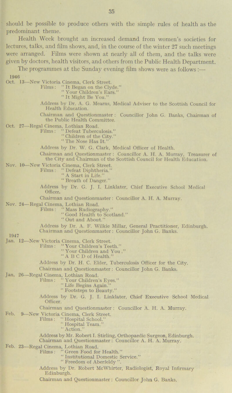 should be possible to produce others with the simple rules of health as the predominant theme. Health Week brought an increased demand from women’s societies for lectures, talks, and film shows, and, in the course of the winter 27 such meetings were arranged. Films were shown at nearly all of them, and the talks were given by doctors, health visitors, and others from the Public Health Department. The programmes at the Sunday evening film shows were as follows :— 1946 Oct. 13—-New Victoria Cinema, Clerk Street. Films :  It Began on the Clyde.”  Your Children’s Ears.”  It Might Be You.” Address by Dr. A. G. Mearns, Medical Adviser to the Scottish Council for Health Education. Chairman and Questionmaster : Councillor John G. Banks, Chairman of the Public Health Committee. Oct. 27—Regal Cinema, Lothian Road. Films : “ Defeat Tuberculosis.  Children of the City.” “ The Nose Has It.” Address by Dr. W. G. Clark, Medical Officer of Health. Chairman and Questionmaster : Councillor A. FI. A. Murray, Treasurer of the City and Chairman of the Scottish Council for Health Education. Nov. 10—New Victoria Cinema, Clerk Street. Films :  Defeat Diphtheria.” “ A Start in Life.” “ Breath of Danger.” Address by Dr. G. J. I. Linklater, Chief Executive School Medical Officer. Chairman and Questionmaster : Councillor A. IT. A. Murray. Nov. 24—Regal Cinema, Lothian Road. Films :  Mass Radiography.” “ Good Health to Scotland.” “ Out and About.” Address by Dr. A. F. Wilkie Millar, General Practitioner, Edinburgh. Chairman and Questionmaster : Councillor John G. Banks. Jan. 12—New Victoria Cinema, Clerk Street. Films :  Your Children’s Teeth.” “ Your Children and You .” “ABCDof Health.” Address by Dr. H. C. Elder, Tuberculosis Officer for the City. Chairman and Questionmaster : Councillor John G. Banks. Jan. 26—Regal Cinema, Lothian Road. Films : “ Your Children’s Eyes.” “ Life Begins Again.” “ Footsteps to Beauty.” Address by Dr. G. J. I. Linklater, Chief Executive School Medical Officer. Chairman and Questionmaster : Councillor A. H. A. Murray. Feb. 9—New Victoria Cinema, Clerk Street. Films : “ Hospital School.”  Hospital Team.” “ Action.” Address by Mr. Robert I. Stirling, Orthopaedic Surgeon, Edinburgh. Chairman and Questionmaster: Councillor A. H. A. Murray. Feb. 23—Regal Cinema, Lothian Road. Films : “ Green Food for Health.” “ Institutional Domestic Service.” “ Freedom of Aberfeldy Address by Dr. Robert McWhirter, Radiologist, Royal Infirmary Edinburgh. Chairman and Questionmaster: Councillor John G. Banks.