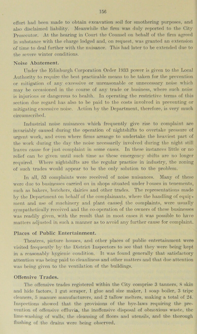 effort had been made to obtain excavation soil for smothering purposes, and also disclaimed liability. Meanwhile the firm was duly reported to the City Prosecutor. At the hearing in Court the Counsel on behalf of the firm agreed in substance with the charge lodged and, on request, was granted an extension of time to deal further with the nuisance. This had later to be extended due to the severe winter conditions. Noise Abatement. Under the Edinburgh Corporation Older 1933 power is given to the Local Authority to require the best practicable means to be taken for the prevention or mitigation of any excessive or unreasonable or unnecessary noise which may be occasioned in the course of any trade or business, where such noise is injurious or dangerous to health. In operating the restrictive terms of this section due regard has also to be paid to the costs involved in preventing or mitigating excessive noise. Action by the Department, therefore, Is very much circumscribed. Industrial noise nuisances which frequently give rise to complaint are invariably caused during the operation of night-shifts to overtake pressure of urgent work, and even where firms arrange to undertake the heaviest part of the work during the day the noise necessarily involved during the night still leaves cause for just complaint in some cases. In these instances little or no relief can be given until such time as these emergency shifts are no longer required. Where nightshifts arc the regular practice in industry, the zoning of such trades would appear to be the only solution to the problem. In all, 53 complaints were received of noise nuisances. Many of these were due to businesses carried on in shops situated under houses in tenements, such as bakers, butchers, dairies and other trades. The representations made by the Department on behalf of the complainants, where the handling of equip- ment and use of machinery and plant caused the complaints, were usually sympa thetically received and the co-operation of the owners of these businesses was readily given, with the result that in most cases it was possible to have matters adjusted in such a manner as to avoid any further cause for complaint. Places of Public Entertainment. Theatres, picture houses, and other places of public entertainment were visited frequently by the District Inspectors to see that they were being kept in a reasonably hygienic condition. It was found generally that satisfactory attention was being paid to cleanliness and other matters and that due attention was being given to the ventilation of the buildings. Offensive Trades. The offensive trades registered within the City comprise 3 tanners, 8 .skin and hide factors, 1 gut scraper, 1 glue and size maker, 1 soap boiler, 3 tripe cleaners, 5 manure manufacturers, and 2 tallow melters, making a total of 24. Inspections showed that (lie provisions of the bve-laws requiring the pre- vention of offensive effluvia, the inoffensive disposal of obnoxious waste, the lime-washing of walls, the cleansing of floors and utensils, and the thorough flushing of the drains were being observed.