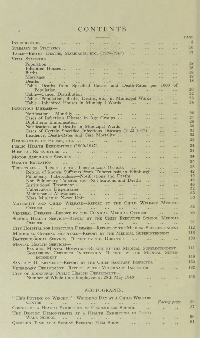 CONTENTS PAGE Introduction 3 Summary of Statistics 16 Table—Births, Deaths, Marriages, etc. (1926-1947) 17 Vital Statistics— Population ... Inhabited Houses ... Births Marriages ... Deaths ... ... ... ... ...» ... ••• ••• ••• 16 Table—Deaths from Specified Causes and Death-Rates per 1000 of Population Table—Cancer Distribution Table—Population, Births, Deaths, etc., in Municipal Wards Table—Inhabited Houses in Municipal Wards ... ... ... ... 24 Infectious Diseases— Notifications—Monthly ... Cases of Infectious Disease in Age Groups ... Diphtheria Immunisation Notifications and Deaths in Municipal Wards ... ... ... ... 30 Cases of Certain Specified Infectious Diseases (1922-1947) Incidence, Death-Rates and Case Mortality ... ... ... ... ... 32 Disinfection of Houses, etc 33 Public Health Expenditure (1909-1947) 34 Hospital Expenditure 34 Motor Ambulance Services ... 34 Health Education ... Tuberculosis—Report by the Tuberculosis Officer Return of known Sufferers from Tuberculosis in Edinburgh 42 Pulmonary Tuberculosis—Notifications and Deaths ... ... ... ... 45 Non-Pulmonary Tuberculosis—Notifications and Deaths ... ... ... 46 Institutional Treatment ... ... ... ... ... ... ••• --- 48 Tuberculosis Dispensaries Maintenance Allowances ... ... ... ... ... ... ... ... 53 Mass Miniature X-ray Unit ... ... ... ... ... ... ... 53 Maternity and Child Welfare—Report by the Child Welfare Medical Officer 56 Venereal Diseases—Report by the Clinical Medical Officer 85 School Health Service—Report by the Chief Executive School Medical Officer ... ... ... ... ... ... ••• ••• ••• ••• 91 City Hospital for Infectious Diseases—Report by the Medical Superintendent 112 Municipal General Hospitals—Report by the Medical Superintendent ... 116 Bacteriological Services—Report by the Director ... 130 Mental Health Services— Bangour Mental Hospital—Report by the Medical Superintendent 141 Gogarburn Certified Institution—Report by the Medical Super- intendent 148 Sanitary Department—Report by the Chief Sanitary Inspector ... ... 150 Veterinary Department—Report by the Veterinary Inspector 182 City of Edinburgh Public Health Department— Number of Whole-time Employees at 28th May 1948 ... ... ... 195 PHOTOGRAPHS. “ He’s Putting on Weight.” Weighing Day at a Child Welfare Centre Facing page 56 Corner of a Health Exhibition in Craigmillar School ... ,, 57 The Dentist Demonstrates at a Health Exhibition in Leith Walk School ,, ,, 90 Question Time at a Sunday Evening Film Show ,, ,, 91