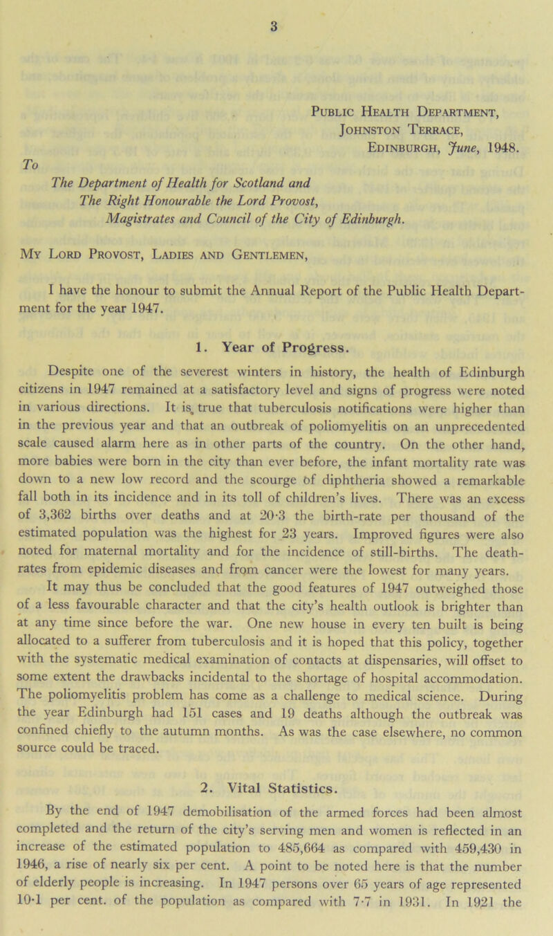 To Public Health Department, Johnston Terrace, Edinburgh, June, 1948. The Department of Health for Scotland and The Right Honourable the Lord Provost, Magistrates and Council of the City of Edinburgh. My Lord Provost, Ladies and Gentlemen, I have the honour to submit the Annual Report of the Public Health Depart- ment for the year 1947. 1. Year of Progress. Despite one of the severest winters in history, the health of Edinburgh citizens in 1947 remained at a satisfactory level and signs of progress were noted in various directions. It is, true that tuberculosis notifications were higher than in the previous year and that an outbreak of poliomyelitis on an unprecedented scale caused alarm here as in other parts of the country. On the other hand, more babies were born in the city than ever before, the infant mortality rate was down to a new low record and the scourge Of diphtheria showed a remarkable fall both in its incidence and in its toll of children’s lives. There was an excess of 3,362 births over deaths and at 20-3 the birth-rate per thousand of the estimated population was the highest for 23 years. Improved figures were also noted for maternal mortality and for the incidence of still-births. The death- rates from epidemic diseases and from cancer were the lowest for many years. It may thus be concluded that the good features of 1947 outweighed those of a less favourable character and that the city’s health outlook is brighter than at any time since before the war. One new house in every ten built is being allocated to a sufferer from tuberculosis and it is hoped that this policy, together with the systematic medical examination of contacts at dispensaries, will offset to some extent the drawbacks incidental to the shortage of hospital accommodation. The poliomyelitis problem has come as a challenge to medical science. During the year Edinburgh had 151 cases and 19 deaths although the outbreak was confined chiefly to the autumn months. As was the case elsewhere, no common source could be traced. 2. Vital Statistics. By the end of 1947 demobilisation of the armed forces had been almost completed and the return of the city’s serving men and women is reflected in an increase of the estimated population to 485,664 as compared with 459,430 in 1946, a rise of nearly six per cent. A point to be noted here is that the number of elderly people is increasing. In 1947 persons over 65 years of age represented 10-1 per cent, of the population as compared with 7-7 in 1931. In 1921 the