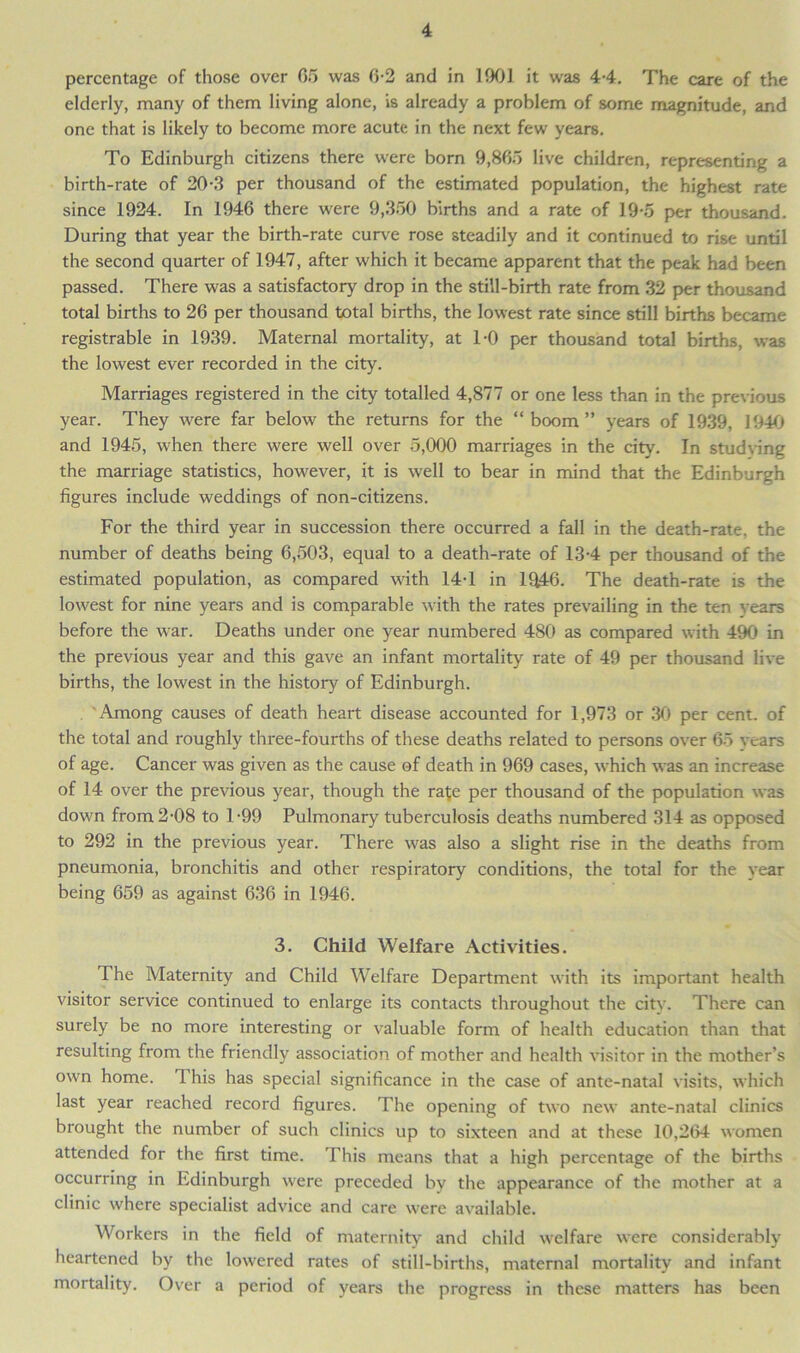 percentage of those over 05 was 0-2 and in 1901 it was 4-4. The care of the elderly, many of them living alone, is already a problem of some magnitude, and one that is likely to become more acute in the next few years. To Edinburgh citizens there were born 9,865 live children, representing a birth-rate of 20-3 per thousand of the estimated population, the highest rate since 1924. In 1946 there were 9,350 births and a rate of 19-5 per thousand. During that year the birth-rate curve rose steadily and it continued to rise until the second quarter of 1947, after which it became apparent that the peak had been passed. There was a satisfactory drop in the still-birth rate from 32 per thousand total births to 26 per thousand total births, the lowest rate since still births became registrable in 1939. Maternal mortality, at TO per thousand total births, was the lowest ever recorded in the city. Marriages registered in the city totalled 4,877 or one less than in the previous year. They were far below the returns for the “ boom ” years of 1939, 1940 and 1945, when there were well over 5,000 marriages in the city. In studying the marriage statistics, however, it is well to bear in mind that the Edinburgh figures include weddings of non-citizens. For the third year in succession there occurred a fall in the death-rate, the number of deaths being 6,503, equal to a death-rate of 13-4 per thousand of the estimated population, as compared with 14-1 in 1946. The death-rate is the lowest for nine years and is comparable with the rates prevailing in the ten Years before the war. Deaths under one year numbered 480 as compared with 490 in the previous year and this gave an infant mortality rate of 49 per thousand live births, the lowest in the history of Edinburgh. Among causes of death heart disease accounted for 1,973 or 30 per cent, of the total and roughly three-fourths of these deaths related to persons over 65 years of age. Cancer was given as the cause of death in 969 cases, which was an increase of 14 over the previous year, though the rate per thousand of the population was down from 2-08 to T99 Pulmonary tuberculosis deaths numbered 314 as opposed to 292 in the previous year. There was also a slight rise in the deaths from pneumonia, bronchitis and other respiratory conditions, the total for the year being 659 as against 636 in 1946. 3. Child Welfare Activities. The Maternity and Child Welfare Department with its important health visitor service continued to enlarge its contacts throughout the city. There can surely be no more interesting or valuable form of health education than that resulting from the friendly association of mother and health visitor in the mother’s own home. 1 his has special significance in the case of ante-natal visits, which last year reached record figures. The opening of two new ante-natal clinics brought the number of such clinics up to sixteen and at these 10,264 women attended for the first time. This means that a high percentage of the births occurring in Edinburgh were preceded by the appearance of the mother at a clinic where specialist advice and care were available. Workers in the field of maternity and child welfare were considerably heartened by the lowered rates of still-births, maternal mortality and infant mortality. Over a period of years the progress in these matters has been