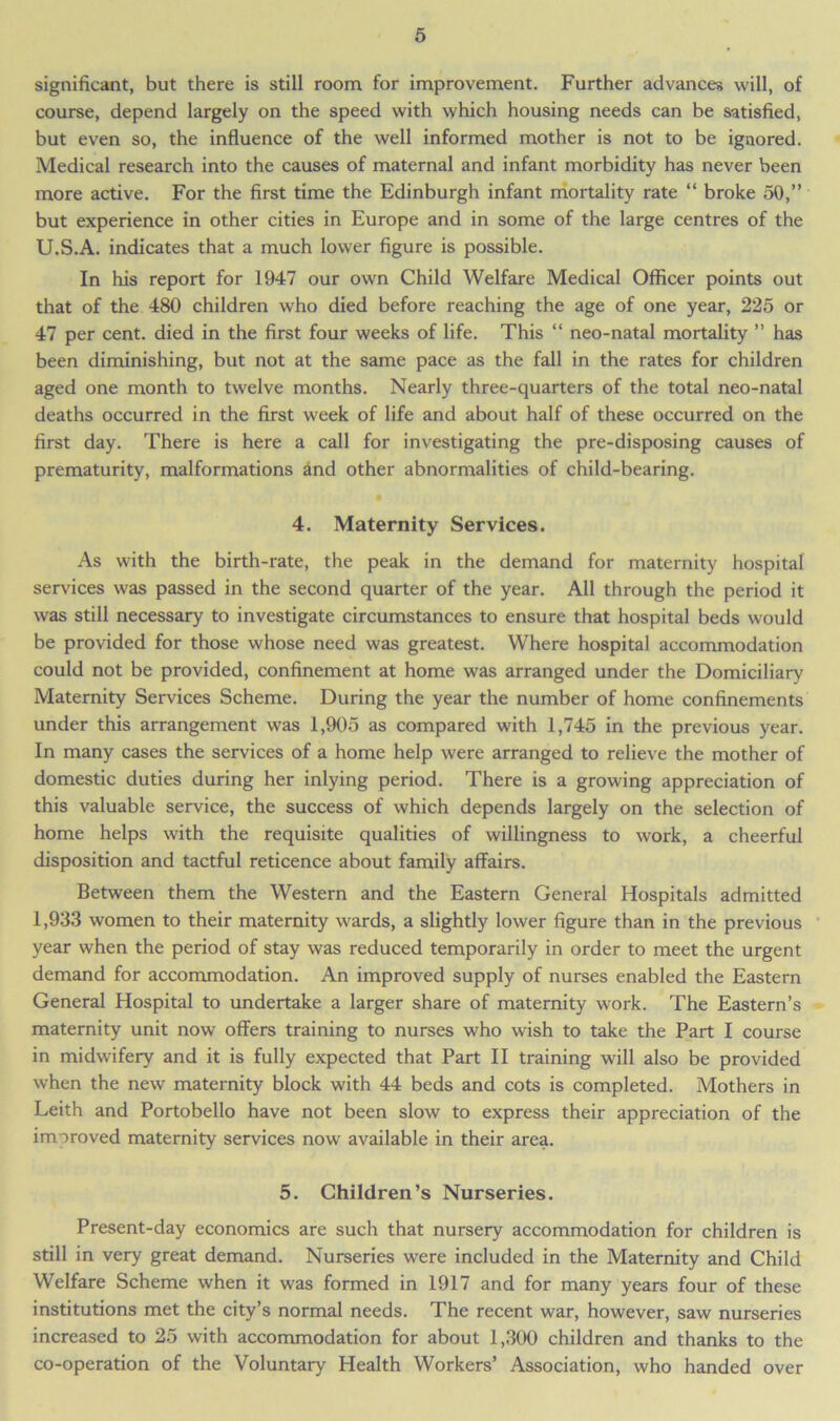 significant, but there is still room for improvement. Further advances will, of course, depend largely on the speed with which housing needs can be satisfied, but even so, the influence of the well informed mother is not to be ignored. Medical research into the causes of maternal and infant morbidity has never been more active. For the first time the Edinburgh infant mortality rate “ broke 50,” but experience in other cities in Europe and in some of the large centres of the U.S.A. indicates that a much lower figure is possible. In his report for 1947 our own Child Welfare Medical Officer points out that of the 480 children who died before reaching the age of one year, 225 or 47 per cent, died in the first four weeks of life. This “ neo-natal mortality ” has been diminishing, but not at the same pace as the fall in the rates for children aged one month to twelve months. Nearly three-quarters of the total neo-natal deaths occurred in the first week of life and about half of these occurred on the first day. There is here a call for investigating the pre-disposing causes of prematurity, malformations and other abnormalities of child-bearing. • 4. Maternity Services. As with the birth-rate, the peak in the demand for maternity hospital services was passed in the second quarter of the year. All through the period it was still necessary to investigate circumstances to ensure that hospital beds would be provided for those whose need was greatest. Where hospital accommodation could not be provided, confinement at home was arranged under the Domiciliary Maternity Services Scheme. During the year the number of home confinements under this arrangement was 1,905 as compared with 1,745 in the previous year. In many cases the services of a home help were arranged to relieve the mother of domestic duties during her inlying period. There is a growing appreciation of this valuable service, the success of which depends largely on the selection of home helps with the requisite qualities of willingness to work, a cheerful disposition and tactful reticence about family affairs. Between them the Western and the Eastern General Hospitals admitted 1,933 women to their maternity wards, a slightly lower figure than in the previous year when the period of stay was reduced temporarily in order to meet the urgent demand for accommodation. An improved supply of nurses enabled the Eastern General Hospital to undertake a larger share of maternity work. The Eastern’s maternity unit now offers training to nurses who wish to take the Part I course in midwifery and it is fully expected that Part II training will also be provided when the new maternity block with 44 beds and cots is completed. Mothers in Leith and Portobello have not been slow to express their appreciation of the improved maternity services now available in their area. 5. Children’s Nurseries. Present-day economics are such that nursery accommodation for children is still in very great demand. Nurseries were included in the Maternity and Child Welfare Scheme when it was formed in 1917 and for many years four of these institutions met the city’s normal needs. The recent war, however, saw nurseries increased to 25 with accommodation for about 1,300 children and thanks to the co-operation of the Voluntary Health Workers’ Association, who handed over