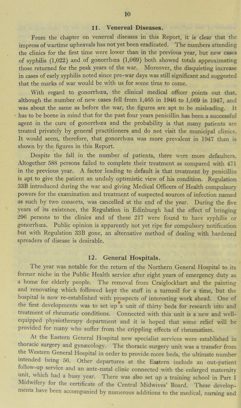 11. Venereal Diseases. From the chapter on venereal diseases in this Report, it is clear that the impress of wartime upheavals has not yet been eradicated. The numbers attending the clinics for the first time were lower than in the previous year, but new cases of syphilis (1,022) and of gonorrhoea (1,069) both showed totals approximating those returned for the peak years of the war. Moreover, the disquieting increase in cases of early syphilis noted since pre-war days was still significant and suggested that the marks of war would be with us for some time to come. With regard to gonorrhoea, the clinical medical officer points out that, although the number of new cases fell from 1,465 in 1946 to 1,069 in 1947, and was about the same as before the war, the figures are apt to be misleading. It has to be borne in mind that for the past four years penicillin has been a successful agent in the cure of gonorrhoea and the probability is that many patients are treated privately by general practitioners and do not visit the municipal clinics. It would seem, therefore, that gonorrhoea was more prevalent in 1947 than is shown by the figures in this Report. Despite the fall in the number of patients, there were more defaulters. Altogether 588 persons failed to complete their treatment as compared with 471 in the previous year. A factor leading to default is that treatment by penicillin is apt to give the patient an unduly optimistic view of his condition. Regulation 33B introduced during the war and giving Medical Officers of Health compulsory powers for the examination and treatment of suspected sources of infection named as such by two consorts, was cancelled at the end of the year. During the five years of its existence, the Regulation in Edinburgh had the effect of bringing 296 persons to the clinics and of these 217 were found to have svphilis or gonorrhoea. Public opinion is apparently not yet ripe for compulsory notification but with Regulation 33B gone, an alternative method of dealing with hardened spreaders of disease is desirable. 12. General Hospitals. The year was notable for the return of the Northern General Hospital to its former niche in the Public Health service after eight years of emergency duty as a home for elderly people. The removal from Craiglockhart and the painting and renovating which followed kept the staff in a turmoil for a time, but the hospital is now re-established with prospects of interesting work ahead. One of the first developments was to set up a unit of thirty beds for research into and treatment of rheumatic conditions. Connected with this unit is a new and well- equipped physiotherapy department and it is hoped that some relief will be provided for many who suffer from the crippling effects of rheumatism. At the Eastern General Hospital new specialist sendees were established in thoracic surgery and gynaecology. The thoracic surgery unit was a transfer from the Western General Hospital in order to provide more beds, the ultimate number intended being 56. Other departures at the Eastern include an out-patient follow-up sendee and an ante-natal clinic connected with the enlarged maternity unit, which had a busy year. There was also set up a training school in Part I Midwifciy lor the certificate of the Central Midwives’ Board. These develop- ments have been accompanied by numerous additions to the medical, nursing and