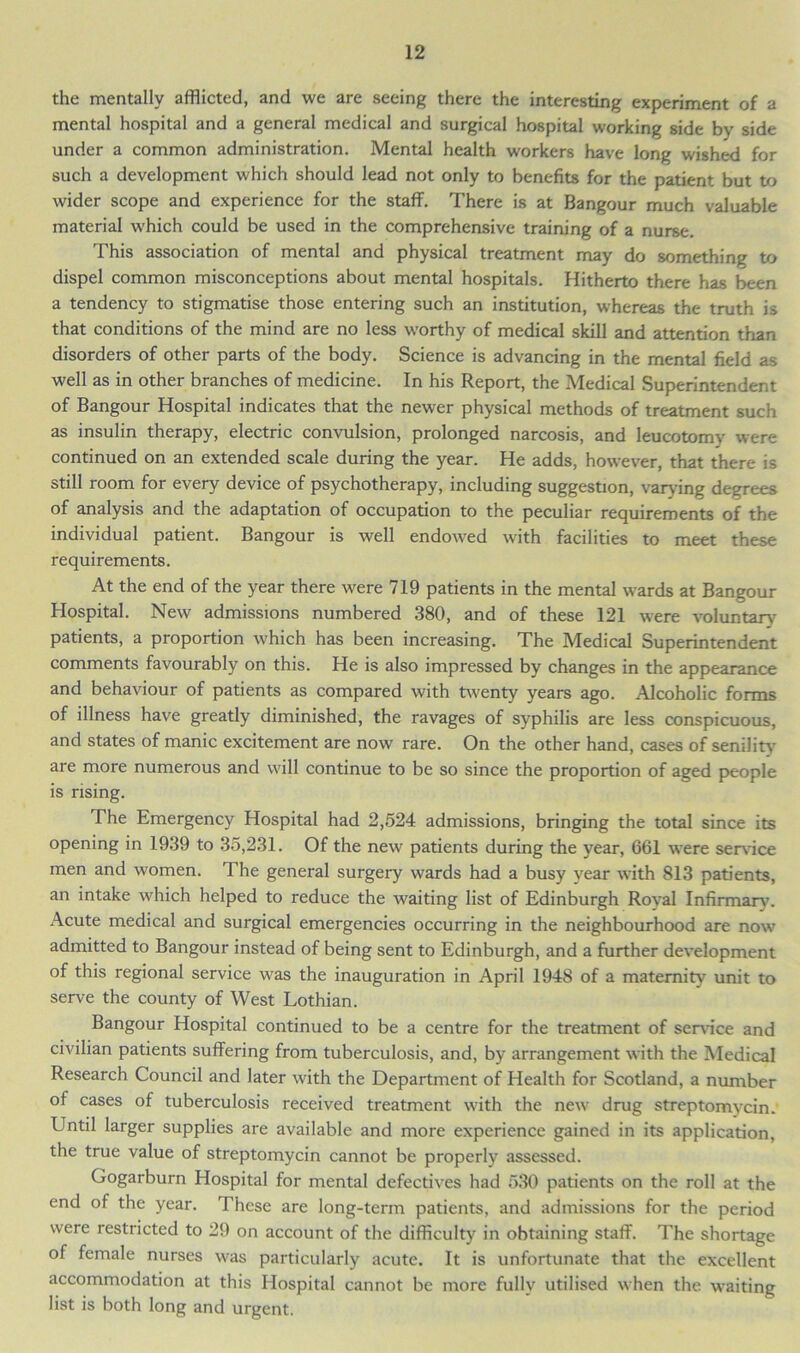 the mentally afflicted, and we are seeing there the interesting experiment of a mental hospital and a general medical and surgical hospital working side by side under a common administration. Mental health workers have long wished for such a development which should lead not only to benefits for the patient but to wider scope and experience for the staff. There is at Bangour much valuable material which could be used in the comprehensive training of a nurse. This association of mental and physical treatment may do something to dispel common misconceptions about mental hospitals. Hitherto there has been a tendency to stigmatise those entering such an institution, whereas the truth is that conditions of the mind are no less worthy of medical skill and attention than disorders of other parts of the body. Science is advancing in the mental field as well as in other branches of medicine. In his Report, the Medical Superintendent of Bangour Hospital indicates that the newer physical methods of treatment such as insulin therapy, electric convulsion, prolonged narcosis, and leucotomy were continued on an extended scale during the year. He adds, however, that there is still room for every device of psychotherapy, including suggestion, varying degrees of analysis and the adaptation of occupation to the peculiar requirements of the individual patient. Bangour is well endowed with facilities to meet these requirements. At the end of the year there were 719 patients in the mental wards at Bangour Hospital. New admissions numbered 380, and of these 121 were voluntary patients, a proportion which has been increasing. The Medical Superintendent comments favourably on this. He is also impressed by changes in the appearance and behaviour of patients as compared with twenty years ago. Alcoholic forms of illness have greatly diminished, the ravages of syphilis are less conspicuous, and states of manic excitement are now rare. On the other hand, cases of senility are more numerous and will continue to be so since the proportion of aged people is rising. The Emergency Hospital had 2,524 admissions, bringing the total since its opening in 1939 to 35,231. Of the new patients during the year, 661 were service men and women. The general surgery wards had a busy year with 813 patients, an intake which helped to reduce the waiting list of Edinburgh Royal Infirmary. Acute medical and surgical emergencies occurring in the neighbourhood are now admitted to Bangour instead of being sent to Edinburgh, and a further development of this regional service was the inauguration in April 1948 of a maternity unit to serve the county of West Lothian. Bangour Hospital continued to be a centre for the treatment of sendee and civilian patients suffering from tuberculosis, and, by arrangement with the Medical Research Council and later with the Department of Health for Scotland, a number of cases of tuberculosis received treatment with the new drug streptomycin. Until larger supplies are available and more experience gained in its application, the true value of streptomycin cannot be properly assessed. Gogarburn Hospital for mental defectives had 530 patients on the roll at the end of the year. These are long-term patients, and admissions for the period were restricted to 29 on account of the difficulty in obtaining staff. The shortage of female nurses was particularly acute. It is unfortunate that the excellent accommodation at this Hospital cannot be more fully utilised when the waiting list is both long and urgent.