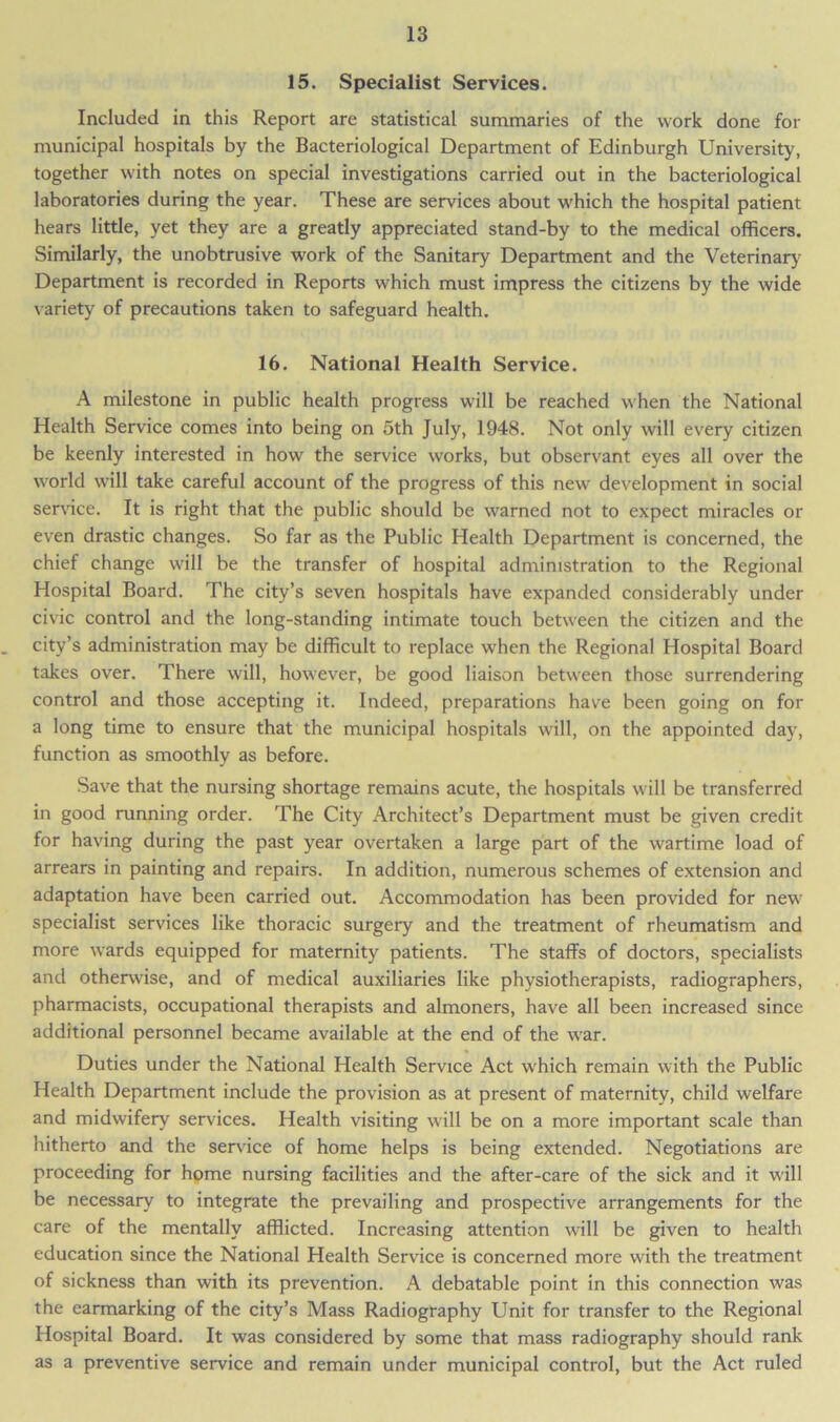 15. Specialist Services. Included in this Report are statistical summaries of the work done for municipal hospitals by the Bacteriological Department of Edinburgh University, together with notes on special investigations carried out in the bacteriological laboratories during the year. These are services about which the hospital patient hears little, yet they are a greatly appreciated stand-by to the medical officers. Similarly, the unobtrusive work of the Sanitary Department and the Veterinary Department is recorded in Reports which must impress the citizens by the wide variety of precautions taken to safeguard health. 16. National Health Service. A milestone in public health progress will be reached when the National Health Service comes into being on 5th July, 1948. Not only will every citizen be keenly interested in how the service works, but observant eyes all over the world will take careful account of the progress of this new development in social service. It is right that the public should be warned not to expect miracles or even drastic changes. So far as the Public Health Department is concerned, the chief change will be the transfer of hospital administration to the Regional Hospital Board. The city’s seven hospitals have expanded considerably under civic control and the long-standing intimate touch between the citizen and the city’s administration may be difficult to replace when the Regional Hospital Board takes over. There will, however, be good liaison between those surrendering control and those accepting it. Indeed, preparations have been going on for a long time to ensure that the municipal hospitals will, on the appointed day, function as smoothly as before. Save that the nursing shortage remains acute, the hospitals will be transferred in good running order. The City Architect’s Department must be given credit for having during the past year overtaken a large part of the wartime load of arrears in painting and repairs. In addition, numerous schemes of extension and adaptation have been carried out. Accommodation has been provided for new specialist services like thoracic surgery and the treatment of rheumatism and more wards equipped for maternity patients. The staffs of doctors, specialists and otherwise, and of medical auxiliaries like physiotherapists, radiographers, pharmacists, occupational therapists and almoners, have all been increased since additional personnel became available at the end of the war. Duties under the National Health Service Act which remain with the Public Health Department include the provision as at present of maternity, child welfare and midwifery services. Health visiting will be on a more important scale than hitherto and the sendee of home helps is being extended. Negotiations are proceeding for home nursing facilities and the after-care of the sick and it will be necessary to integrate the prevailing and prospective arrangements for the care of the mentally afflicted. Increasing attention will be given to health education since the National Health Service is concerned more with the treatment of sickness than with its prevention. A debatable point in this connection was the earmarking of the city’s Mass Radiography Unit for transfer to the Regional Hospital Board. It was considered by some that mass radiography should rank as a preventive service and remain under municipal control, but the Act ruled