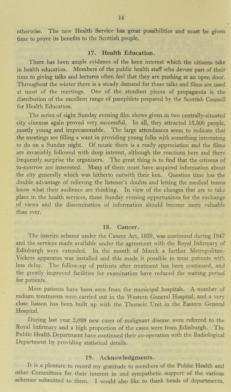 otherwise. The new Health Service has great possibilities and must be given time to prove its benefits to the Scottish people. 17. Health Education. There has been ample evidence of the keen interest which the citizens take in health education. Members of the public health staff who devote part of their time to giving talks and lectures often feel that they are pushing at an open door. Throughout the winter there is a steady demand for these talks and films are used at most of the meetings. One of the steadiest pieces of propaganda is the distribution of the excellent range of pamphlets prepared by the Scottish Council for Health Education. The series of eight Sunday evening film show's given in two centrally-situated city cinemas again proved very successful. In all, they attracted 15,500 people, mostly young and impressionable. The large attendances seem to indicate that the meetings are filling a want in providing young folks with something interesting to do on a Sunday night. Of music there is a ready appreciation and the films are invariably followed w'ith deep interest, although the reactions here and there frequently surprise the organisers. The great thing is to find that the citizens of to-morrow are interested. Many of them must have acquired information about the city generally which w'as hitherto outwith their ken. Question time has the double advantage of relieving the listener’s doubts and letting the medical teams know what their audience are thinking. In view' of the changes that are to take place in the health services, these Sunday evening opportunities for the exchange of views and the dissemination of information should become more valuable than ever. 18. Cancer. The interim scheme under the Cancer Act, 1939, was continued during 1947 and the services made available under the agreement with the Royal Infirmary' of Edinburgh w'ere extended. In the month of March a further Metropolitan- Vickers apparatus was installed and this made it possible to treat patients with less delay. The follow-up of patients after treatment has been continued, and the greatly improved facilities for examination have reduced the waiting period for patients. More patients have been seen from the municipal hospitals. A number of radium treatments w'ere carried out in the Western General Hospital, and a very- close liaison has been built up with the Thoracic Unit in the Eastern General Hospital. During last year 2,099 new cases of malignant disease were referred to the Royal Infirmary and a high proportion of the cases were from Edinburgh. The Public Health Department have continued their co-operation with the Radiological Department by providing statistical details. 19. Acknowledgments. It is a pleasure to record my gratitude to members of the Public Health and other Committees for their interest in and sympathetic support of the various schemes submitted to them. I would also like to thank heads of departments,