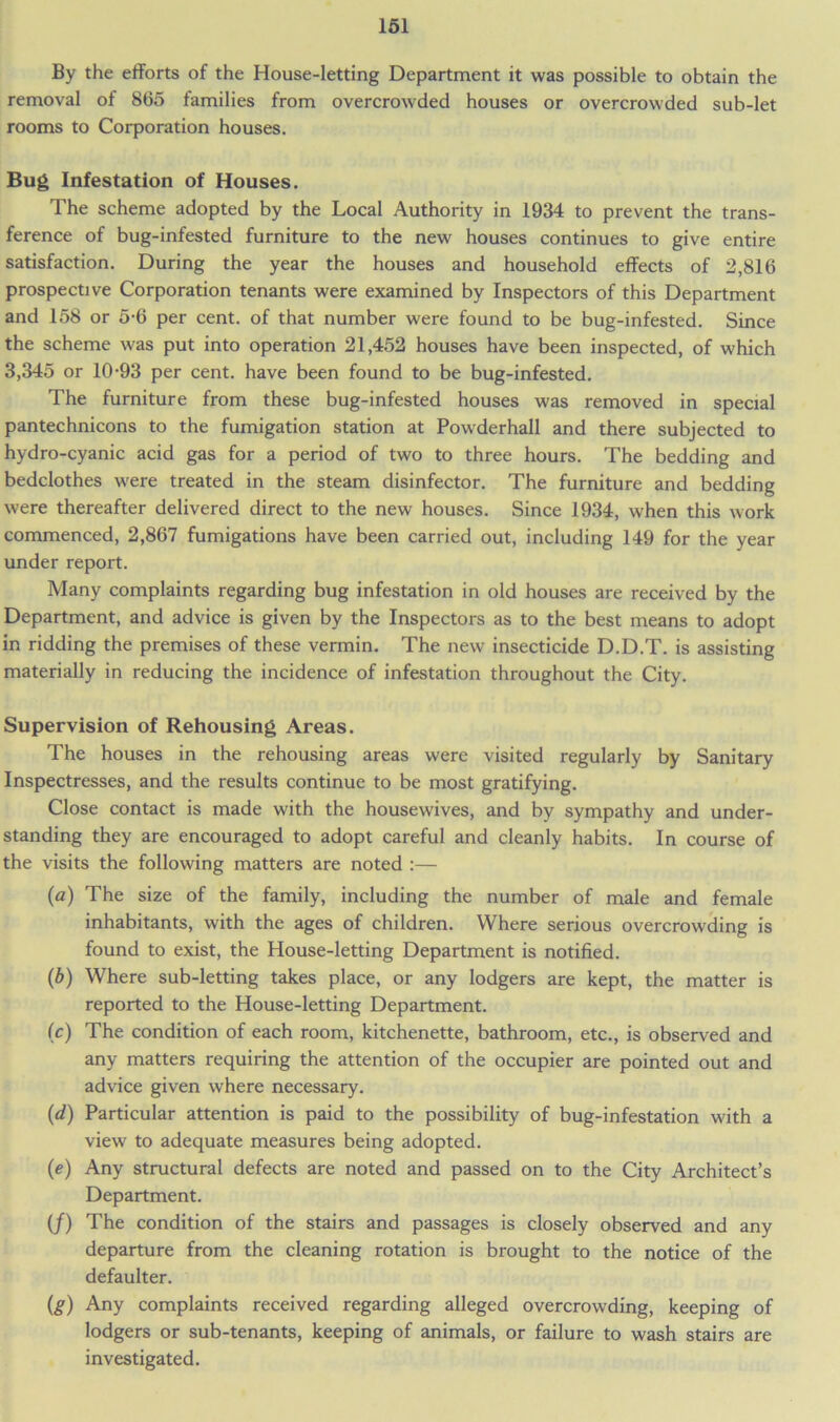 By the efforts of the House-letting Department it was possible to obtain the removal of 865 families from overcrowded houses or overcrowded sub-let rooms to Corporation houses. Bug Infestation of Houses. The scheme adopted by the Local Authority in 1934 to prevent the trans- ference of bug-infested furniture to the new houses continues to give entire satisfaction. During the year the houses and household effects of 2,816 prospective Corporation tenants were examined by Inspectors of this Department and 158 or 5-6 per cent, of that number were found to be bug-infested. Since the scheme was put into operation 21,452 houses have been inspected, of which 3,345 or 10-93 per cent, have been found to be bug-infested. The furniture from these bug-infested houses was removed in special pantechnicons to the fumigation station at Powderhall and there subjected to hydro-cyanic acid gas for a period of two to three hours. The bedding and bedclothes were treated in the steam disinfector. The furniture and bedding were thereafter delivered direct to the new houses. Since 1934, when this work commenced, 2,867 fumigations have been carried out, including 149 for the year under report. Many complaints regarding bug infestation in old houses are received by the Department, and advice is given by the Inspectors as to the best means to adopt in ridding the premises of these vermin. The new insecticide D.D.T. is assisting materially in reducing the incidence of infestation throughout the City. Supervision of Rehousing Areas. The houses in the rehousing areas were visited regularly by Sanitary Inspectresses, and the results continue to be most gratifying. Close contact is made with the housewives, and by sympathy and under- standing they are encouraged to adopt careful and cleanly habits. In course of the visits the following matters are noted :— {a) The size of the family, including the number of male and female inhabitants, with the ages of children. Where serious overcrowding is found to exist, the House-letting Department is notified. (b) Where sub-letting takes place, or any lodgers are kept, the matter is reported to the House-letting Department. Ic) The condition of each room, kitchenette, bathroom, etc., is observed and any matters requiring the attention of the occupier are pointed out and advice given where necessary. (d) Particular attention is paid to the possibility of bug-infestation with a view to adequate measures being adopted. (e) Any structural defects are noted and passed on to the City Architect’s Department. (/) The condition of the stairs and passages is closely observed and any departure from the cleaning rotation is brought to the notice of the defaulter. (g) Any complaints received regarding alleged overcrowding, keeping of lodgers or sub-tenants, keeping of animals, or failure to wash stairs are investigated.