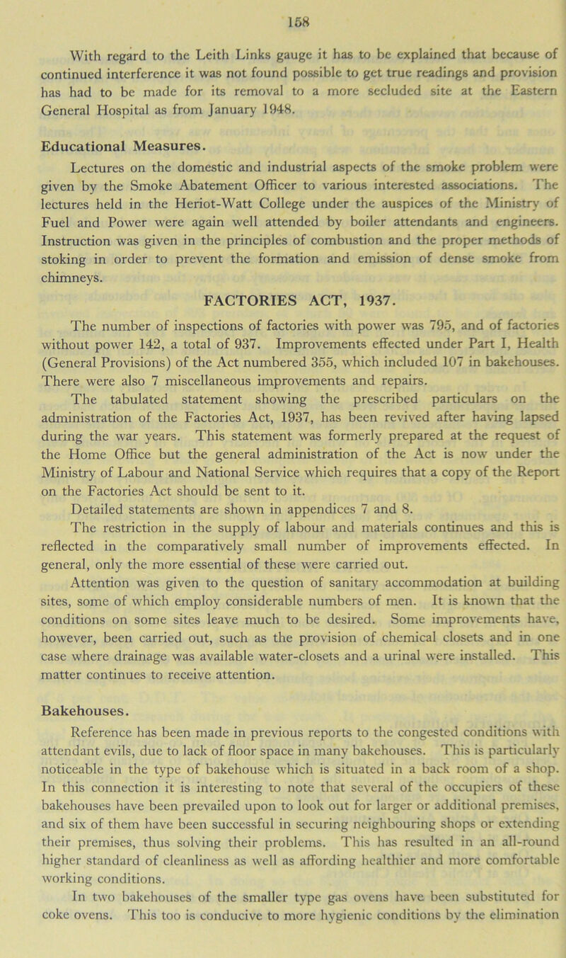 168 With regard to the Leith Links gauge it has to be explained that because of continued interference it was not found possible to get true readings and provision has had to be made for its removal to a more secluded site at the Eastern General Hospital as from January 1948. Educational Measures. Lectures on the domestic and industrial aspects of the smoke problem were given by the Smoke Abatement Officer to various interested associations. The lectures held in the Heriot-Watt College under the auspices of the Ministry of Fuel and Power were again well attended by boiler attendants and engineers. Instruction was given in the principles of combustion and the proper methods of stoking in order to prevent the formation and emission of dense smoke from chimneys. FACTORIES ACT, 1937. The number of inspections of factories with power was 795, and of factories without power 142, a total of 937. Improvements effected under Part I, Health (General Provisions) of the Act numbered 355, which included 107 in bakehouses. There were also 7 miscellaneous improvements and repairs. The tabulated statement showing the prescribed particulars on the administration of the Factories Act, 1937, has been revived after having lapsed during the war years. This statement was formerly prepared at the request of the Home Office but the general administration of the Act is now under the Ministry of Labour and National Service which requires that a copy of the Report on the Factories Act should be sent to it. Detailed statements are shown in appendices 7 and 8. The restriction in the supply of labour and materials continues and this is reflected in the comparatively small number of improvements effected. In general, only the more essential of these were carried out. Attention was given to the question of sanitary accommodation at building sites, some of which employ considerable numbers of men. It is known that the conditions on some sites leave much to be desired. Some improvements have, however, been carried out, such as the provision of chemical closets and in one case where drainage was available water-closets and a urinal were installed. This matter continues to receive attention. Bakehouses. Reference has been made in previous reports to the congested conditions with attendant evils, due to lack of floor space in many bakehouses. This is particularly noticeable in the type of bakehouse which is situated in a back room of a shop. In this connection it is interesting to note that several of the occupiers of these bakehouses have been prevailed upon to look out for larger or additional premises, and six of them have been successful in securing neighbouring shops or extending their premises, thus solving their problems. This has resulted in an all-round higher standard of cleanliness as well as affording healthier and more comfortable working conditions. In two bakehouses of the smaller type gas ovens have been substituted for coke ovens. This too is conducive to more hygienic conditions by the elimination