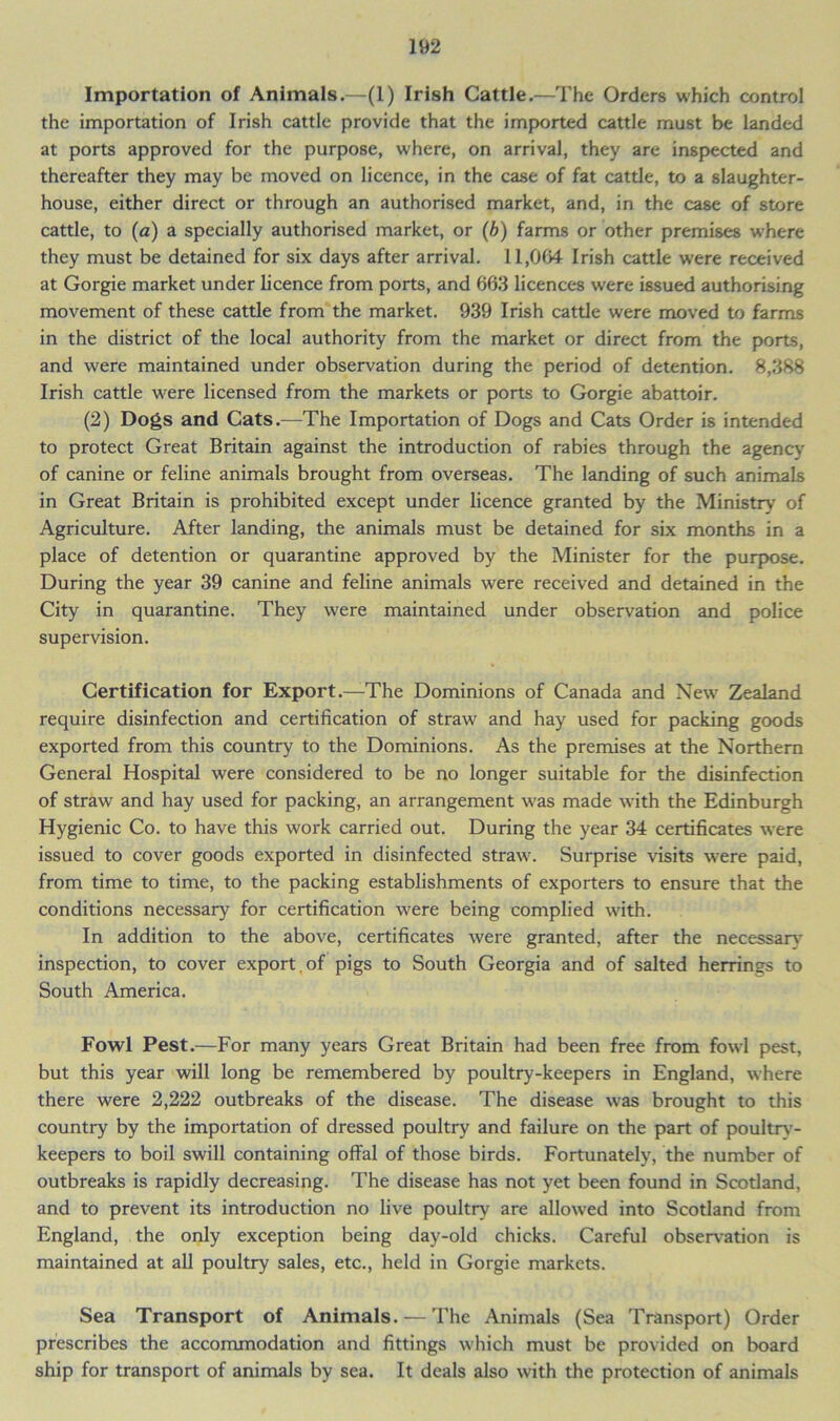 Importation of Animals.—(1) Irish Cattle.—The Orders which control the importation of Irish cattle provide that the imported cattle must be landed at ports approved for the purpose, where, on arrival, they are inspected and thereafter they may be moved on licence, in the case of fat cattle, to a slaughter- house, either direct or through an authorised market, and, in the case of store cattle, to (a) a specially authorised market, or (b) farms or other premises where they must be detained for six days after arrival. 11,064 Irish cattle were received at Gorgie market under licence from ports, and 663 licences were issued authorising movement of these cattle from the market. 939 Irish cattle were moved to farms in the district of the local authority from the market or direct from the ports, and were maintained under observation during the period of detention. 8,388 Irish cattle were licensed from the markets or ports to Gorgie abattoir. (2) Dogs and Cats.—The Importation of Dogs and Cats Order is intended to protect Great Britain against the introduction of rabies through the agency of canine or feline animals brought from overseas. The landing of such animals in Great Britain is prohibited except under licence granted by the Ministry of Agriculture. After landing, the animals must be detained for six months in a place of detention or quarantine approved by the Minister for the purpose. During the year 39 canine and feline animals were received and detained in the City in quarantine. They were maintained under observation and police supervision. Certification for Export.—The Dominions of Canada and New Zealand require disinfection and certification of straw and hay used for packing goods exported from this country to the Dominions. As the premises at the Northern General Hospital were considered to be no longer suitable for the disinfection of straw and hay used for packing, an arrangement was made with the Edinburgh Hygienic Co. to have this work carried out. During the year 34 certificates were issued to cover goods exported in disinfected straw. Surprise visits were paid, from time to time, to the packing establishments of exporters to ensure that the conditions necessary for certification were being complied with. In addition to the above, certificates were granted, after the necessary inspection, to cover export.of pigs to South Georgia and of salted herrings to South America. Fowl Pest.—For many years Great Britain had been free from fowl pest, but this year will long be remembered by poultry-keepers in England, where there were 2,222 outbreaks of the disease. The disease was brought to this country by the importation of dressed poultry and failure on the part of poultrv- keepers to boil swill containing offal of those birds. Fortunately, the number of outbreaks is rapidly decreasing. The disease has not yet been found in Scotland, and to prevent its introduction no live poultry are allowed into Scotland from England, the only exception being day-old chicks. Careful observation is maintained at all poultry sales, etc., held in Gorgie markets. Sea Transport of Animals. — The Animals (Sea Transport) Order prescribes the accommodation and fittings which must be provided on board ship for transport of animals by sea. It deals also with the protection of animals