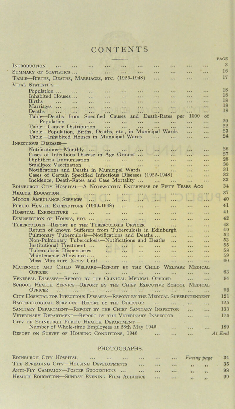 CONTENTS Introduction Summary of Statistics Table—Births, Deaths, Marriages, etc. (1925-1948) Vital Statistics— Population ... Inhabited Houses Births Marriages ... Deaths Table—Deaths from Specified Causes and Death-Rates per 1000 of Population Table—Cancer Distribution Table—Population, Births, Deaths, etc., in Municipal Wards Table—Inhabited Houses in Municipal Wards Infectious Diseases— Notifications—Monthly ... Cases of Infectious Disease in Age Groups ... Diphtheria Immunisation Smallpox Vaccination Notifications and Deaths in Municipal Wards Cases of Certain Specified Infectious Diseases (1922-1948) Incidence, Death-Rates and Case Mortality ... Edinburgh City Hospital—A Noteworthy Enterprise of Fifty Years Ago Health Education Motor Ambulance Services Public Health Expenditure (1909-1948) Hospital Expenditure Disinfection of Houses, etc Tuberculosis—Report by the Tuberculosis Officer Return of known Sufferers from Tuberculosis in Edinburgh Pulmonary Tuberculosis—Notifications and Deaths ... Non-Pulmonary Tuberculosis—Notifications and Deaths Institutional Treatment ... Tuberculosis Dispensaries Maintenance Allowances ... Mass Miniature X-ray Unit Maternity and Child Welfare—Report by the Child Welfare Medical Officer Venereal Diseases—Report by the Clinical Medical Officer School Health Service—Report by the Chief Executive School Medical Officer City Hospital for Infectious Diseases—Report by the Medical Superintendent Bacteriological Services—Report by the Director Sanitary Department—Report by the Chief Sanitary Inspector Veterinary Department—Report by the Veterinary Inspector City of Edinburgh Public Health Department— Number of Whole-time Employees at 28th May 1949 Report on Survey of Housing Conditions, 1946 PAGE 3 16 17 18 18 18 18 18 20 22 23 24 26 27 28 30 31 32 33 34 37 40 41 41 42 43 49 52 53 55 58 59 60 63 94 99 121 125 133 175 189 .4f End PHOTOGRAPHS. Edinburgh City Hospital The Spreading City—Housing Developments Anti-Fly Campaign—Poster Suggestions ... Health Education—Sunday Evening Film Audience Facing page »l >9 9 9 9 9 99 9 9 34 35 98 99