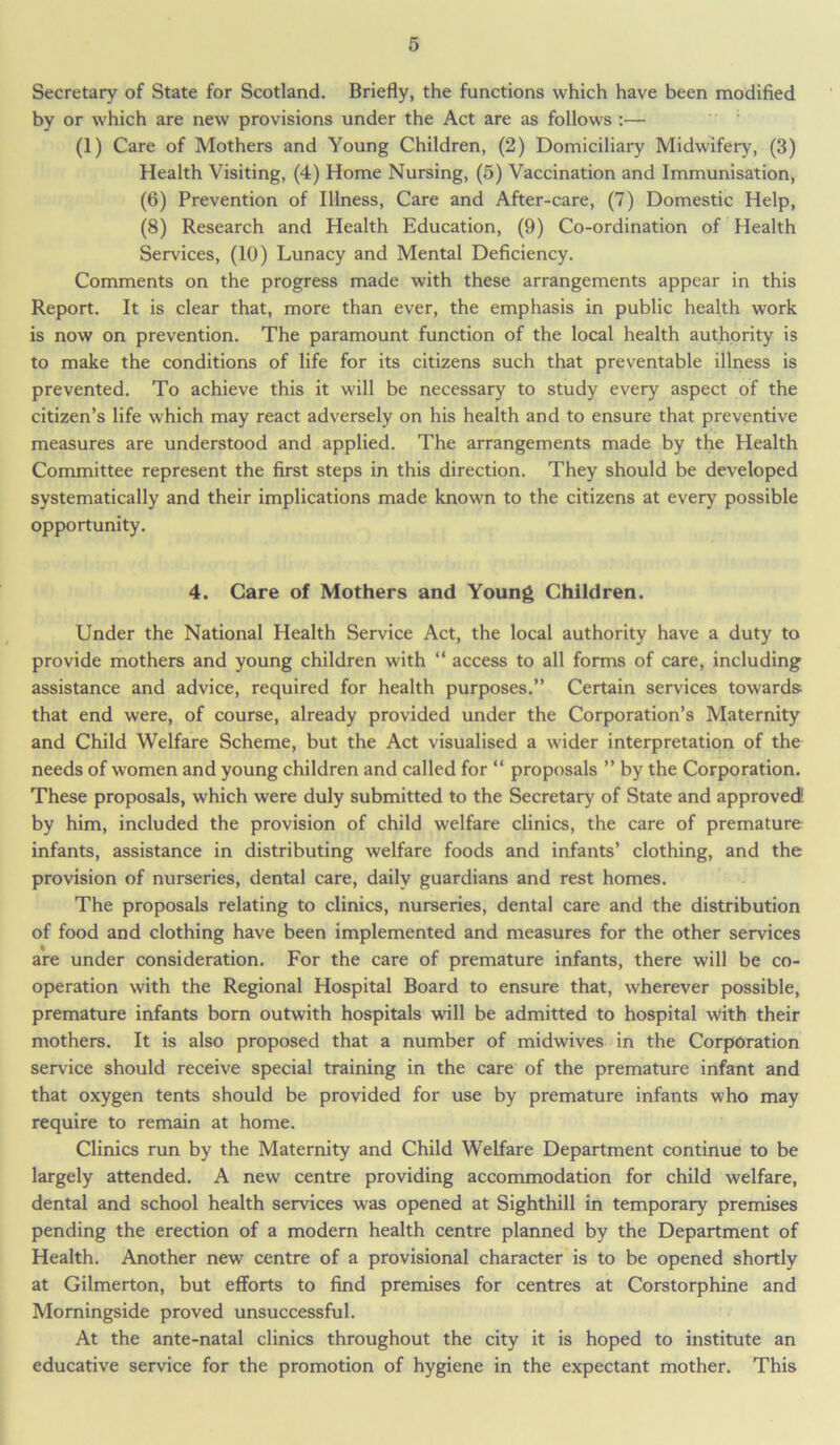 Secretary of State for Scotland. Briefly, the functions which have been modified by or which are new provisions under the Act are as follows :— (1) Care of Mothers and Young Children, (2) Domiciliary Midwifery, (3) Health Visiting, (4) Home Nursing, (5) Vaccination and Immunisation, (6) Prevention of Illness, Care and After-care, (7) Domestic Help, (8) Research and Health Education, (9) Co-ordination of Health Services, (10) Lunacy and Mental Deficiency. Comments on the progress made with these arrangements appear in this Report. It is clear that, more than ever, the emphasis in public health work is now on prevention. The paramount function of the local health authority is to make the conditions of life for its citizens such that preventable illness is prevented. To achieve this it will be necessary to study every aspect of the citizen’s life which may react adversely on his health and to ensure that preventive measures are understood and applied. The arrangements made by the Health Committee represent the first steps in this direction. They should be developed systematically and their implications made known to the citizens at every possible opportunity. 4. Care of Mothers and Young Children. Under the National Health Service Act, the local authority have a duty to provide mothers and young children with “ access to all forms of care, including assistance and advice, required for health purposes.” Certain services towards; that end were, of course, already provided under the Corporation’s Maternity and Child Welfare Scheme, but the Act visualised a wider interpretation of the needs of women and young children and called for “ proposals ” by the Corporation. These proposals, which were duly submitted to the Secretary of State and approved1 by him, included the provision of child welfare clinics, the care of premature infants, assistance in distributing welfare foods and infants’ clothing, and the provision of nurseries, dental care, daily guardians and rest homes. The proposals relating to clinics, nurseries, dental care and the distribution of food and clothing have been implemented and measures for the other services are under consideration. For the care of premature infants, there will be co- operation with the Regional Hospital Board to ensure that, wherever possible, premature infants born outwith hospitals will be admitted to hospital with their mothers. It is also proposed that a number of midwives in the Corporation service should receive special training in the care of the premature infant and that oxygen tents should be provided for use by premature infants who may require to remain at home. Clinics run by the Maternity and Child Welfare Department continue to be largely attended. A new centre providing accommodation for child welfare, dental and school health services was opened at Sighthill in temporary premises pending the erection of a modern health centre planned by the Department of Health. Another new centre of a provisional character is to be opened shortly at Gilmerton, but efforts to find premises for centres at Corstorphine and Morningside proved unsuccessful. At the ante-natal clinics throughout the city it is hoped to institute an educative service for the promotion of hygiene in the expectant mother. This