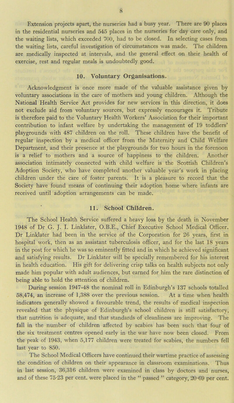 Extension projects apart, the nurseries had a busy year. There are 90 places in the residential nurseries and 545 places in the nurseries for day care only, and the waiting lists, which exceeded 700, had to be closed. In selecting cases from the waiting lists, careful investigation of circumstances was made. The children are medically inspected at intervals, and the general effect on their health of exercise, rest and regular meals is undoubtedly good. 10. Voluntary Organisations. Acknowledgment is once more made of the valuable assistance given by voluntary associations in the care of mothers and young children. Although the National Health Service Act provides for new services in this direction, it does not exclude aid from voluntary sources, but expressly encourages it. Tribute is therefore paid to the Voluntary Health Workers’ Association for their important contribution to infant welfare by undertaking the management of 19 toddlers’ playgrounds with 487 children on the roll. These children have the benefit of regular inspection by a medical officer from the Maternity and Child Welfare Department, and their presence at the playgrounds for two hours in the forenoon is a relief to mothers and a source of happiness to the children. Another association intimately connected with child welfare is the Scottish Children’s Adoption Society, who have completed another valuable year’s work in placing children under the care of foster parents. It is a pleasure to record that the Society have found means of continuing their adoption home where infants are received until adoption arrangements can be made. 11. School Children. The School Health Service suffered a heavy loss by the death in November 1948 of Dr G. J. I. Linklater, O.B.E., Chief Executive School Medical Officer. Dr Linklater had been in the service of the Corporation for 26 years, first in hospital work, then as an assistant tuberculosis officer, and for the last 18 years in the post for which he was so eminently fitted and in which he achieved significant and satisfying results. Dr Linklater will be specially remembered for his interest in health education. His gift for delivering crisp talks on health subjects not only made him popular with adult audiences, but earned for him the rare distinction of being able to hold the attention of children. During session 1947-48 the nominal roll in Edinburgh’s 137 schools totalled 58,474, an increase of 1,388 over the previous session. At a time when health indicators generally showed a favourable trend, the results of medical inspection revealed that the physique of Edinburgh’s school children is still satisfactory, that nutrition is adequate, and that standards of cleanliness are improving. The fall in the number of children affected by scabies has been such that four of the six treatment centres opened early in the war have now been closed. From the peak of 1943, when 5,177 children were treated for scabies, the numbers fell last year to 850. The School Medical Officers have continued their wartime practice of assessing the condition of children on their appearance in classroom examinations. Thus in last session, 36,316 children were examined in class by doctors and nurses, and of these 75-23 per cent, were placed in the “ passed ” category, 20-69 per cent.