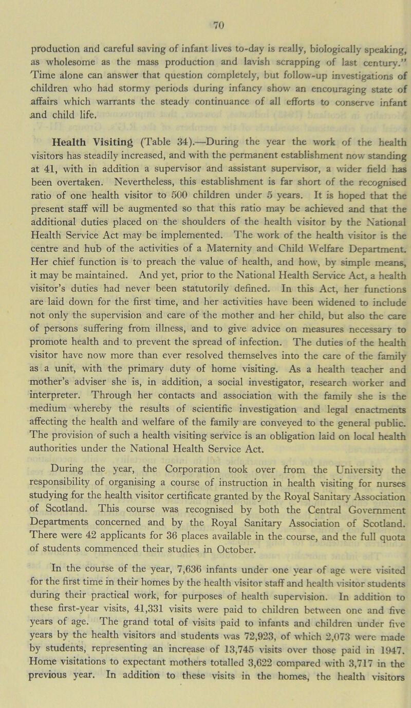 production and careful saving of infant lives to-day is really, biologically speaking, as wholesome as the mass production and lavish scrapping of last century.” Time alone can answer that question completely, but follow-up investigations of children who had stormy periods during infancy show an encouraging state of affairs which warrants the steady continuance of all efforts to conserve infant and child life. Health Visiting (Table 34).—During the year the work of the health visitors has steadily increased, and with the permanent establishment now standing at 41, with in addition a supervisor and assistant supervisor, a wider field has been overtaken. Nevertheless, this establishment is far short of the recognised ratio of one health visitor to 500 children under 5 years. It is hoped that the present staff will be augmented so that this ratio may be achieved and that the additional duties placed on the shoulders of the health visitor by the National Health Sendee Act may be implemented. The work of the health visitor is the centre and hub of the activities of a Maternity and Child Welfare Department. Her chief function is to preach the value of health, and how, by simple means, it may be maintained. And yet, prior to the National Health Sendee Act, a health visitor’s duties had never been statutorily defined. In this Act, her functions are laid down for the first time, and her activities have been widened to include not only the supervision and care of the mother and her child, but also the care of persons suffering from illness, and to give advice on measures necessary' to promote health and to prevent the spread of infection. The duties of the health visitor have now more than ever resolved themselves into the care of the family as a unit, with the primary duty of home visiting. As a health teacher and mother’s adviser she is, in addition, a social investigator, research worker and interpreter. Through her contacts and association with the familv she is the medium whereby the results of scientific investigation and legal enactments affecting the health and welfare of the family are conveyed to the general public. The provision of such a health visiting service is an obligation laid on local health authorities under the National Health Service Act. During the year, the Corporation took over from the University the responsibility of organising a course of instruction in health visiting for nurses studying for the health visitor certificate granted by the Royal Sanitary Association of Scotland. This course was recognised by both the Central Government Departments concerned and by the Royal Sanitary Association of Scotland. There were 42 applicants for 36 places available in the course, and the full quota of students commenced their studies in October. In the course of the year, 7,636 infants under one year of age were visited for the first time in their homes by the health visitor staff and health visitor students during their practical work, for purposes of health supervision. In addition to these first-year visits, 41,331 visits were paid to children between one and five years of age. The grand total of visits paid to infants and children under five years by the health visitors and students was 72,923, of which 2,073 were made by students, representing an increase of 13,745 visits over those paid in 1947. Home visitations to expectant mothers totalled 3,622 compared with 3,717 in the previous year. In addition to these visits in the homes, the health visitors