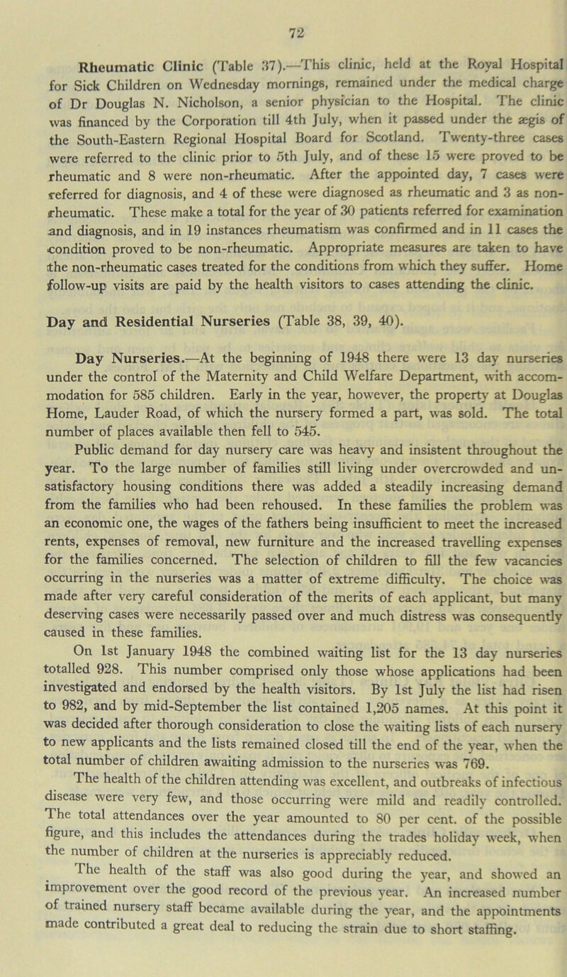 Rheumatic Clinic (Table .‘{7).—This clinic, held at the Royal Hospital for Sick Children on Wednesday mornings, remained under the medical charge of Dr Douglas N. Nicholson, a senior physician to the Hospital. The clinic was financed by the Corporation till 4th July, when it passed under the aegis of the South-Eastern Regional Hospital Board for Scotland. Twenty-three cases were referred to the clinic prior to 5th July, and of these 15 were proved to be rheumatic and 8 were non-rheumatic. After the appointed day, 7 cases were referred for diagnosis, and 4 of these were diagnosed as rheumatic and 3 as non- rheumatic. These make a total for the year of 30 patients referred for examination and diagnosis, and in 19 instances rheumatism was confirmed and in 11 cases the condition proved to be non-rheumatic. Appropriate measures are taken to have ithe non-rheumatic cases treated for the conditions from which they suffer. Home follow-up visits are paid by the health visitors to cases attending the clinic. Day and Residential Nurseries (Table 38, 39, 40). Day Nurseries.—At the beginning of 1948 there wrere 13 day nurseries under the control of the Maternity and Child Welfare Department, with accom- modation for 585 children. Early in the year, however, the property at Douglas Home, Lauder Road, of which the nursery formed a part, was sold. The total number of places available then fell to 545. Public demand for day nursery care was heavy and insistent throughout the year. To the large number of families still living under overcrowded and un- satisfactory housing conditions there was added a steadily increasing demand from the families who had been rehoused. In these families the problem was an economic one, the wages of the fathers being insufficient to meet the increased rents, expenses of removal, new furniture and the increased travelling expenses for the families concerned. The selection of children to fill the few vacancies occurring in the nurseries was a matter of extreme difficulty. The choice was made after very careful consideration of the merits of each applicant, but many deserving cases were necessarily passed over and much distress was consequently caused in these families. On 1st January 1948 the combined waiting list for the 13 day nurseries totalled 928. This number comprised only those whose applications had been investigated and endorsed by the health visitors. By 1st July the list had risen to 982, and by mid-September the list contained 1,205 names. At this point it was decided after thorough consideration to close the waiting lists of each nursery to new applicants and the lists remained closed till the end of the year, when the total number of children awaiting admission to the nurseries was 769. The health of the children attending was excellent, and outbreaks of infectious disease were very few, and those occurring were mild and readily controlled. The total attendances over the year amounted to 80 per cent, of the possible figure, and this includes the attendances during the trades holiday week, when the number of children at the nurseries is appreciably reduced. The health of the staff was also good during the year, and showed an improvement over the good record of the previous year. An increased number of trained nursery staff became available during the year, and the appointments made contributed a great deal to reducing the strain due to short staffing.