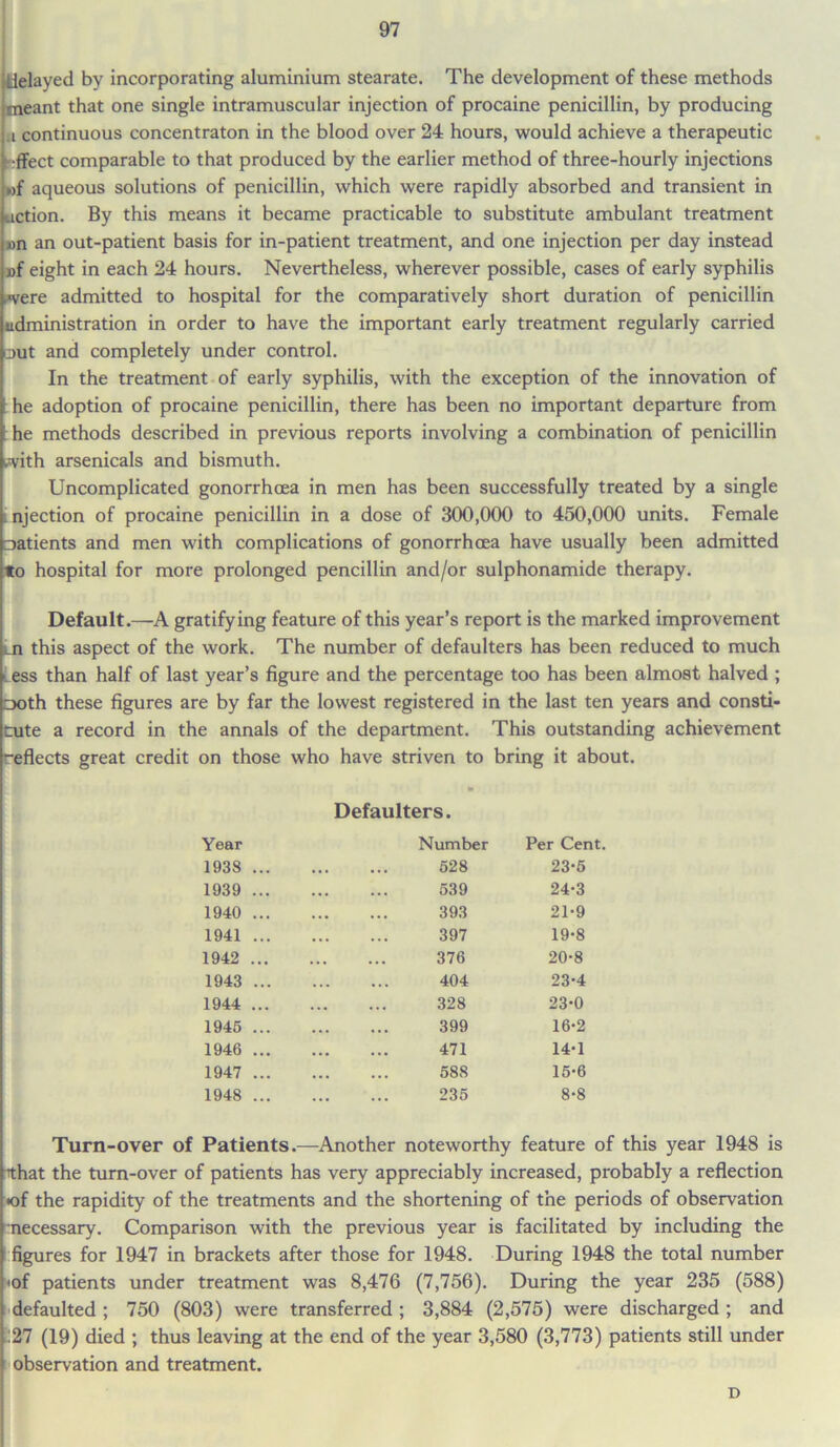 delayed by incorporating aluminium stearate. The development of these methods meant that one single intramuscular injection of procaine penicillin, by producing ,i continuous concentraton in the blood over 24 hours, would achieve a therapeutic effect comparable to that produced by the earlier method of three-hourly injections wf aqueous solutions of penicillin, which were rapidly absorbed and transient in action. By this means it became practicable to substitute ambulant treatment »n an out-patient basis for in-patient treatment, and one injection per day instead »f eight in each 24 hours. Nevertheless, wherever possible, cases of early syphilis were admitted to hospital for the comparatively short duration of penicillin administration in order to have the important early treatment regularly carried out and completely under control. In the treatment of early syphilis, with the exception of the innovation of he adoption of procaine penicillin, there has been no important departure from he methods described in previous reports involving a combination of penicillin with arsenicals and bismuth. Uncomplicated gonorrhoea in men has been successfully treated by a single njection of procaine penicillin in a dose of 300,000 to 450,000 units. Female Datients and men with complications of gonorrhoea have usually been admitted to hospital for more prolonged pencillin and/or sulphonamide therapy. Default.—A gratifying feature of this year’s report is the marked improvement this aspect of the work. The number of defaulters has been reduced to much i ess than half of last year’s figure and the percentage too has been almost halved ; Doth these figures are by far the lowest registered in the last ten years and consti- uite a record in the annals of the department. This outstanding achievement -effects great credit on those who have striven to bring it about. Defaulters. Year Number Per Cent. 1938 ... 528 23-5 1939 ... 539 24-3 1940 ... 393 21-9 1941 ... 397 19-8 1942 ... 376 20-8 1943 ... 404 23-4 1944 ... 328 23-0 1945 ... 399 16-2 1946 ... 471 14-1 1947 ... 588 15-6 1948 ... 235 8-8 Turn-over of Patients.—Another noteworthy feature of this year 1948 is that the turn-over of patients has very appreciably increased, probably a reflection •of the rapidity of the treatments and the shortening of the periods of observation necessary. Comparison with the previous year is facilitated by including the figures for 1947 in brackets after those for 1948. During 1948 the total number •of patients under treatment was 8,476 (7,756). During the year 235 (588) defaulted ; 750 (803) were transferred ; 3,884 (2,575) were discharged ; and :27 (19) died ; thus leaving at the end of the year 3,580 (3,773) patients still under observation and treatment. D