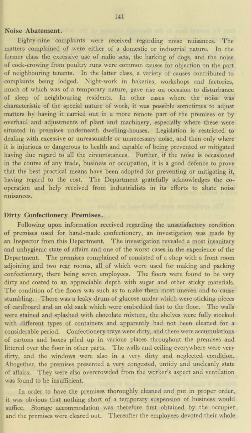 Noise Abatement. Eighty-nine complaints were received regarding noise nuisances. The matters complained of were either of a domestic or industrial nature. In the former class the excessive use of radio sets, the barking of dogs, and the noise of cock-crowing from poultry runs were common causes for objection on the part of neighbouring tenants. In the latter class, a variety of causes contributed to complaints being lodged. Night-work in bakeries, workshops and factories, much of which was of a temporary nature, gave rise on occasion to disturbance of sleep of neighbouring residents. In other cases where the noise was characteristic of the special nature of work, it was possible sometimes to adjust matters by having it carried out in a more remote part of the premises or by overhaul and adjustments of plant and machinery, especially where these were situated in premises underneath dwelling-houses. Legislation is restricted to dealing with excessive or unreasonable or unnecessary noise, and then only where it is injurious or dangerous to health and capable of being prevented or mitigated having due regard to all the circumstances. Further, if the noise is occasioned in the course of any trade, business or occupation, it is a good defence to prove that the best practical means have been adopted for preventing or mitigating it, having regard to the cost. The Department gratefully acknowledges the co- operation and help received from industrialists in its efforts to abate noise nuisances. Dirty Confectionery Premises. Following upon information received regarding the unsatisfactory condition of premises used for hand-made confectionery, an investigation was made by an Inspector from this Department. The investigation revealed a most insanitary and unhygienic state of affairs and one of the worst cases in the experience of the Department. The premises complained of consisted of a shop with a front room adjoining and two rear rooms, all of which were used for making and packing confectionery, there being seven employees. The floors were found to be very dirty and coated to an appreciable depth with sugar and other sticky materials. The condition of the floors was such as to make them most uneven and to cause stumbling. There was a leaky drum of glucose under which were sticking pieces of cardboard and an old sack which were embedded fast to the floor. The walls were stained and splashed with chocolate mixture, the shelves were fully stocked with different types of containers and apparently had not been cleaned for a considerable period. Confectionery trays were dirty, and there were accumulations of cartons and boxes piled up in various places throughout the premises and littered over the floor in other parts. The walls and ceiling everywhere were very dirty, and the windows were also in a very dirty and neglected condition. Altogether, the premises presented a very congested, untidy and uncleanly state of affairs. They were also overcrowded from the worker’s aspect and ventilation was found to be insufficient. In order to have the premises thoroughly cleaned and put in proper order, it was obvious that nothing short of a temporary suspension of business would suffice. Storage accommodation was therefore first obtained by the occupier and the premises were cleared out. Thereafter the employees devoted their whole