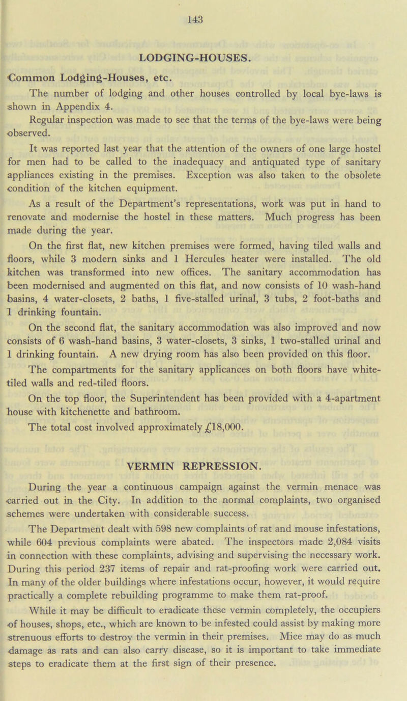 LODGING-HOUSES. Common Lodging-Houses, etc. The number of lodging and other houses controlled by local bye-laws is shown in Appendix 4. Regular inspection was made to see that the terms of the bye-laws were being observed. It was reported last year that the attention of the owners of one large hostel for men had to be called to the inadequacy and antiquated type of sanitary appliances existing in the premises. Exception was also taken to the obsolete ■condition of the kitchen equipment. As a result of the Department’s representations, work was put in hand to renovate and modernise the hostel in these matters. Much progress has been made during the year. On the first flat, new kitchen premises were formed, having tiled walls and floors, while 3 modern sinks and 1 Hercules heater were installed. The old kitchen was transformed into new offices. The sanitary accommodation has been modernised and augmented on this flat, and now consists of 10 wash-hand basins, 4 water-closets, 2 baths, 1 five-stalled urinal, 3 tubs, 2 foot-baths and 1 drinking fountain. On the second flat, the sanitary accommodation was also improved and now consists of 6 wash-hand basins, 3 water-closets, 3 sinks, 1 two-stalled urinal and 1 drinking fountain. A new drying room has also been provided on this floor. The compartments for the sanitary applicances on both floors have white- tiled walls and red-tiled floors. On the top floor, the Superintendent has been provided with a 4-apartment house with kitchenette and bathroom. The total cost involved approximately £18,000. VERMIN REPRESSION. During the year a continuous campaign against the vermin menace was ■carried out in the City. In addition to the normal complaints, two organised schemes were undertaken with considerable success. The Department dealt with 598 new complaints of rat and mouse infestations, while 604 previous complaints were abated. The inspectors made 2,084 visits in connection with these complaints, advising and supervising the necessary work. During this period 237 items of repair and rat-proofing work were carried out. In many of the older buildings where infestations occur, however, it would require practically a complete rebuilding programme to make them rat-proof. While it may be difficult to eradicate these vermin completely, the occupiers •of houses, shops, etc., which are known to be infested could assist by making more strenuous efforts to destroy the vermin in their premises. Mice may do as much ■damage as rats and can also carry disease, so it is important to take immediate steps to eradicate them at the first sign of their presence.