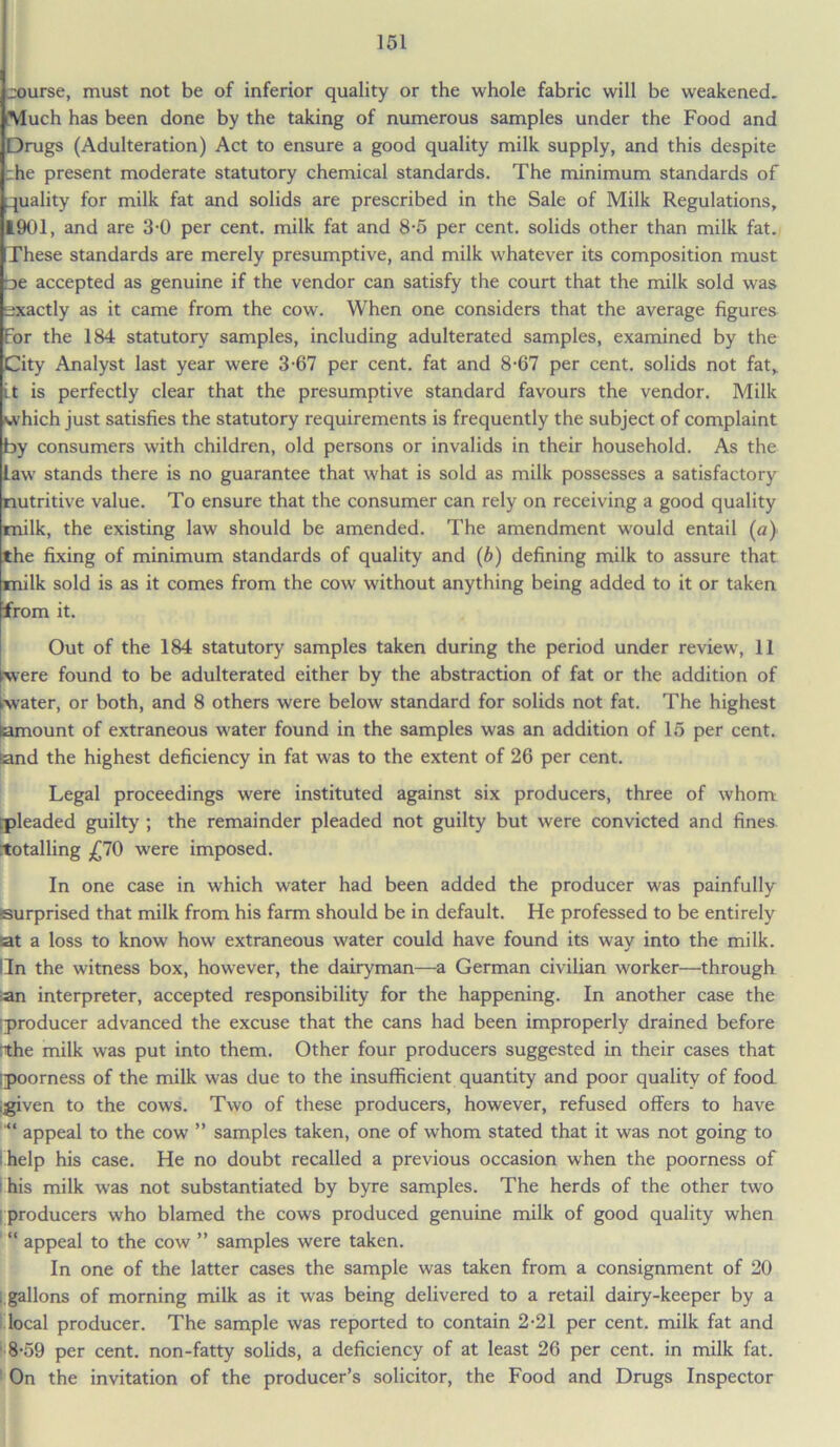 course, must not be of inferior quality or the whole fabric will be weakened. Much has been done by the taking of numerous samples under the Food and Drugs (Adulteration) Act to ensure a good quality milk supply, and this despite zhe present moderate statutory chemical standards. The minimum standards of quality for milk fat and solids are prescribed in the Sale of Milk Regulations, 1901, and are 3-0 per cent, milk fat and 8-5 per cent, solids other than milk fat. These standards are merely presumptive, and milk whatever its composition must oe accepted as genuine if the vendor can satisfy the court that the milk sold was exactly as it came from the cow. When one considers that the average figures For the 184 statutory samples, including adulterated samples, examined by the City Analyst last year were 3-67 per cent, fat and 8-67 per cent, solids not fat,, it is perfectly clear that the presumptive standard favours the vendor. Milk which just satisfies the statutory requirements is frequently the subject of complaint by consumers with children, old persons or invalids in their household. As the law stands there is no guarantee that what is sold as milk possesses a satisfactory nutritive value. To ensure that the consumer can rely on receiving a good quality milk, the existing law should be amended. The amendment would entail (a) the fixing of minimum standards of quality and (b) defining milk to assure that milk sold is as it comes from the cow without anything being added to it or taken from it. Out of the 184 statutory samples taken during the period under review, 11 were found to be adulterated either by the abstraction of fat or the addition of water, or both, and 8 others were below standard for solids not fat. The highest amount of extraneous water found in the samples was an addition of 15 per cent, and the highest deficiency in fat was to the extent of 26 per cent. Legal proceedings were instituted against six producers, three of whom ;pleaded guilty ; the remainder pleaded not guilty but were convicted and fines totalling ,£70 were imposed. In one case in which water had been added the producer was painfully surprised that milk from his farm should be in default. He professed to be entirely at a loss to know how extraneous water could have found its way into the milk. Lin the witness box, however, the dairyman—a German civilian worker—through an interpreter, accepted responsibility for the happening. In another case the producer advanced the excuse that the cans had been improperly drained before :the milk was put into them. Other four producers suggested in their cases that poorness of the milk was due to the insufficient quantity and poor quality of food igiven to the cows. Two of these producers, however, refused offers to have appeal to the cow ” samples taken, one of whom stated that it was not going to ■ help his case. He no doubt recalled a previous occasion when the poorness of I his milk was not substantiated by byre samples. The herds of the other two producers who blamed the cows produced genuine milk of good quality when “ appeal to the cow ” samples were taken. In one of the latter cases the sample was taken from a consignment of 20 . gallons of morning milk as it was being delivered to a retail dairy-keeper by a local producer. The sample was reported to contain 2-21 per cent, milk fat and 8-59 per cent, non-fatty solids, a deficiency of at least 26 per cent, in milk fat. On the invitation of the producer’s solicitor, the Food and Drugs Inspector