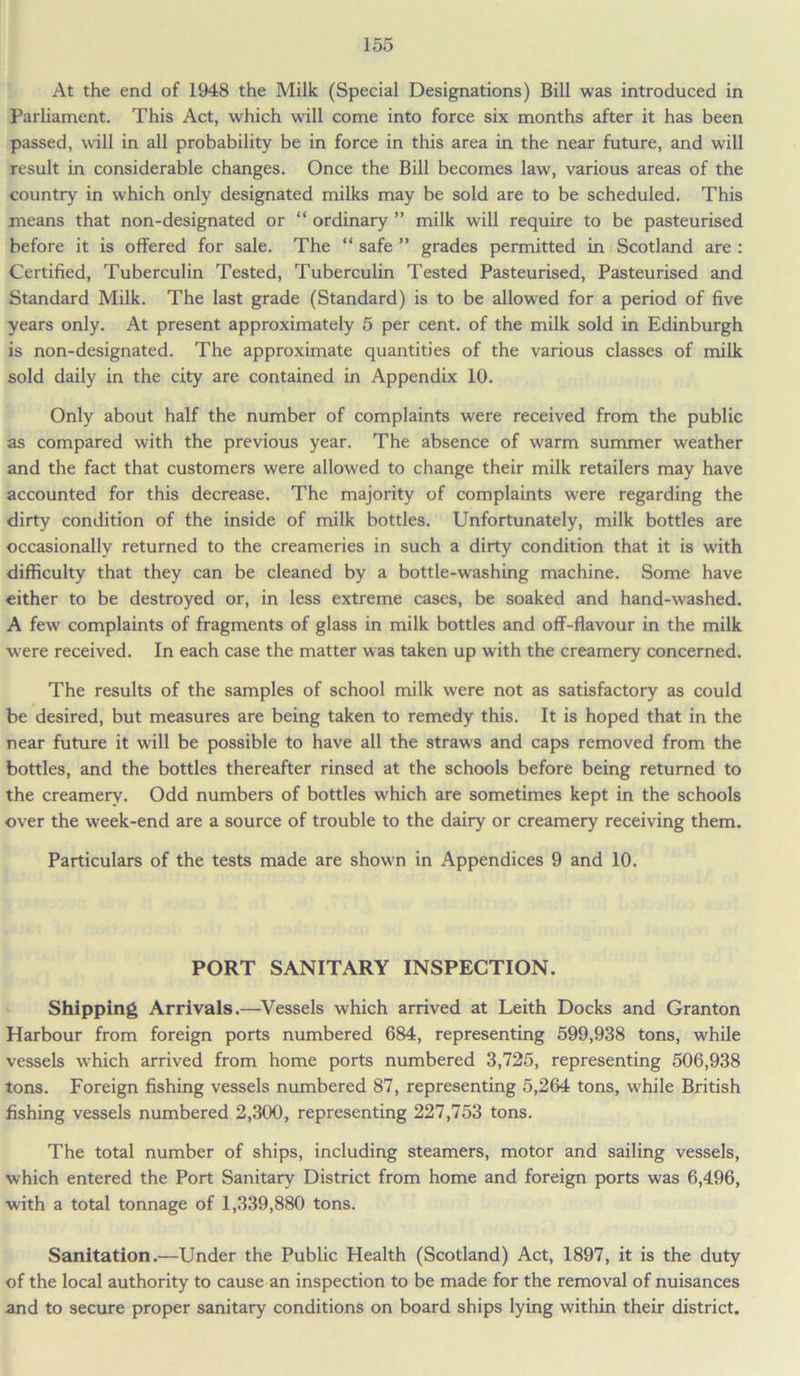 At the end of 1948 the Milk (Special Designations) Bill was introduced in Parliament. This Act, which will come into force six months after it has been passed, will in all probability be in force in this area in the near future, and will result in considerable changes. Once the Bill becomes law, various areas of the country in which only designated milks may be sold are to be scheduled. This means that non-designated or “ ordinary ” milk will require to be pasteurised before it is offered for sale. The “ safe ” grades permitted in Scotland are : Certified, Tuberculin Tested, Tuberculin Tested Pasteurised, Pasteurised and Standard Milk. The last grade (Standard) is to be allowed for a period of five years only. At present approximately 5 per cent, of the milk sold in Edinburgh is non-designated. The approximate quantities of the various classes of milk sold daily in the city are contained in Appendix 10. Only about half the number of complaints were received from the public as compared with the previous year. The absence of warm summer weather and the fact that customers were allowed to change their milk retailers may have accounted for this decrease. The majority of complaints were regarding the dirty condition of the inside of milk bottles. Unfortunately, milk bottles are occasionally returned to the creameries in such a dirty condition that it is with difficulty that they can be cleaned by a bottle-washing machine. Some have either to be destroyed or, in less extreme cases, be soaked and hand-washed. A few complaints of fragments of glass in milk bottles and off-flavour in the milk were received. In each case the matter was taken up with the creamery concerned. The results of the samples of school milk were not as satisfactory as could be desired, but measures are being taken to remedy this. It is hoped that in the near future it will be possible to have all the straws and caps removed from the bottles, and the bottles thereafter rinsed at the schools before being returned to the creamery. Odd numbers of bottles which are sometimes kept in the schools over the week-end are a source of trouble to the dairy or creamery receiving them. Particulars of the tests made are shown in Appendices 9 and 10. PORT SANITARY INSPECTION. Shipping Arrivals.—Vessels which arrived at Leith Docks and Granton Harbour from foreign ports numbered 684, representing 599,938 tons, while vessels which arrived from home ports numbered 3,725, representing 506,938 tons. Foreign fishing vessels numbered 87, representing 5,264 tons, while British fishing vessels numbered 2,300, representing 227,753 tons. The total number of ships, including steamers, motor and sailing vessels, which entered the Port Sanitary District from home and foreign ports was 6,496, with a total tonnage of 1,339,880 tons. Sanitation.—Under the Public Health (Scotland) Act, 1897, it is the duty of the local authority to cause an inspection to be made for the removal of nuisances and to secure proper sanitary conditions on board ships lying within their district.