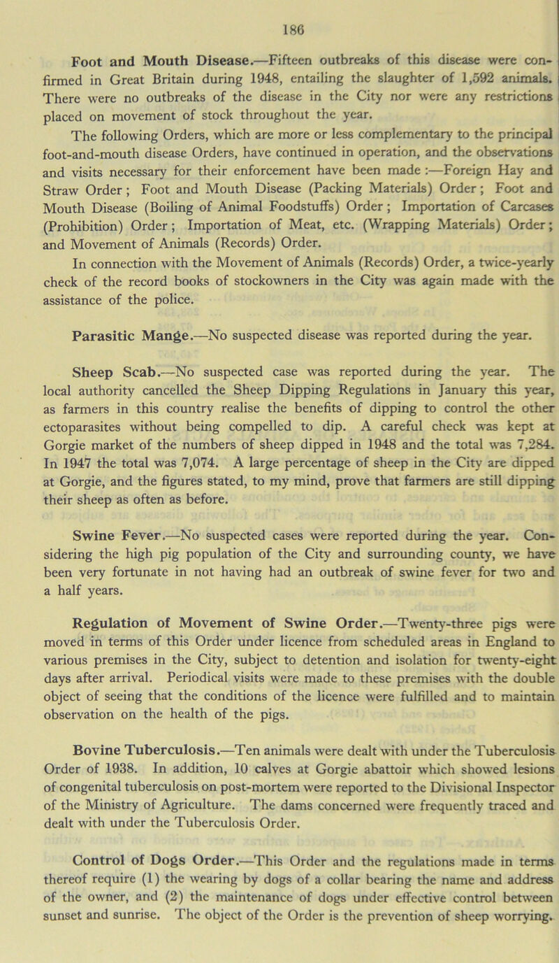 Foot and Mouth Disease.—Fifteen outbreaks of this disease were con- firmed in Great Britain during 1948, entailing the slaughter of 1,592 animals. There were no outbreaks of the disease in the City nor were any restrictions placed on movement of stock throughout the year. The following Orders, which are more or less complementary to the principal foot-and-mouth disease Orders, have continued in operation, and the observations and visits necessary for their enforcement have been made :—Foreign Hay and Straw Order; Foot and Mouth Disease (Packing Materials) Order; Foot and Mouth Disease (Boiling of Animal Foodstuffs) Order; Importation of Carcases (Prohibition) Order; Importation of Meat, etc. (Wrapping Materials) Order; and Movement of Animals (Records) Order. In connection with the Movement of Animals (Records) Order, a twice-yearly check of the record books of stockowners in the City was again made with the assistance of the police. Parasitic Mange.—No suspected disease was reported during the year. Sheep Scab.—No suspected case was reported during the year. The local authority cancelled the Sheep Dipping Regulations in January this year, as farmers in this country realise the benefits of dipping to control the other ectoparasites without being compelled to dip. A careful check was kept at Gorgie market of the numbers of sheep dipped in 1948 and the total was 7,284. In 1947 the total was 7,074. A large percentage of sheep in the City are dipped at Gorgie, and the figures stated, to my mind, prove that farmers are still dipping their sheep as often as before. Swine Fever.—No suspected cases were reported during the year. Con- sidering the high pig population of the City and surrounding county, we have been very fortunate in not having had an outbreak of swine fever for two and a half years. Regulation of Movement of Swine Order.—Twenty-three pigs were moved in terms of this Order under licence from scheduled areas in England to various premises in the City, subject to detention and isolation for twenty-eight days after arrival. Periodical visits were made to these premises with the double object of seeing that the conditions of the licence were fulfilled and to maintain observation on the health of the pigs. Bovine Tuberculosis.—Ten animals were dealt with under the Tuberculosis Order of 1938. In addition, 10 calves at Gorgie abattoir which showed lesions of congenital tuberculosis on post-mortem were reported to the Divisional Inspector of the Ministry of Agriculture. The dams concerned were frequently traced and dealt with under the Tuberculosis Order. Control of Dogs Order.—This Order and the regulations made in terms thereof require (1) the wearing by dogs of a collar bearing the name and address of the owner, and (2) the maintenance of dogs under effective control between sunset and sunrise. The object of the Order is the prevention of sheep worrying.