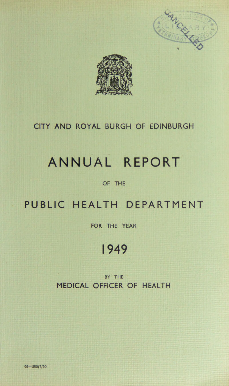 CITY AND ROYAL BURGH OF EDINBURGH ANNUAL REPORT OF THE PUBLIC HEALTH DEPARTMENT FOR THE YEAR 1949 BY THE MEDICAL OFFICER OF HEALTH W—500/7/50