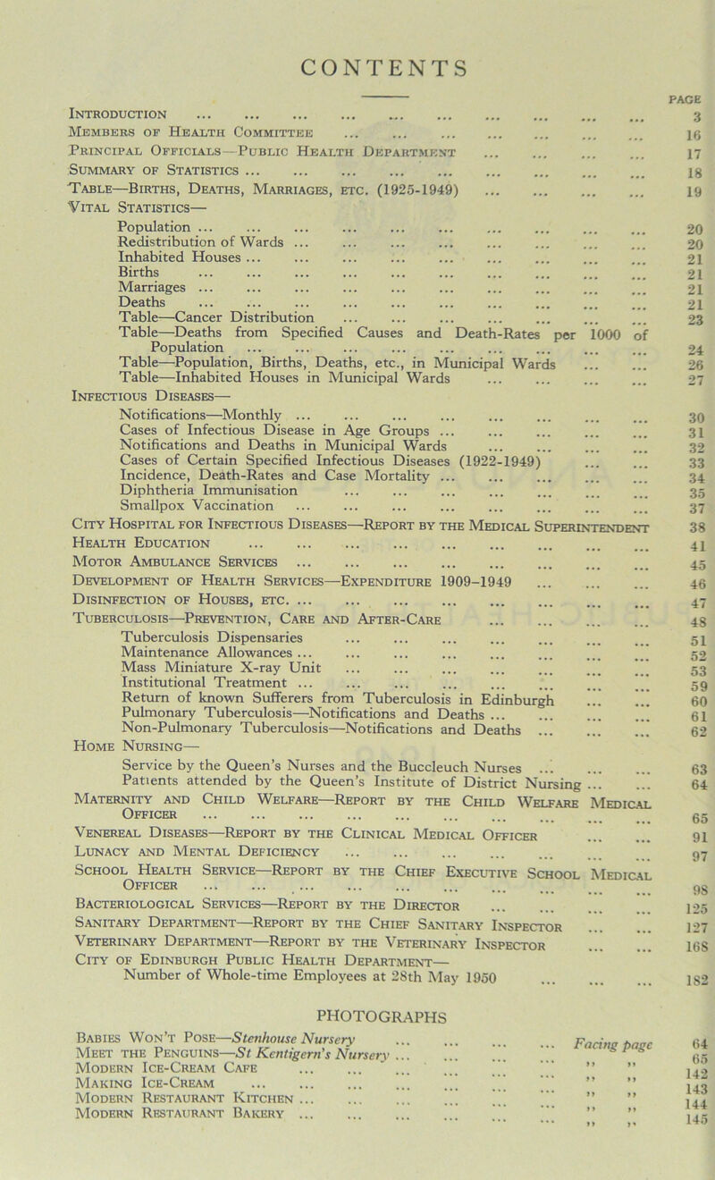 CONTENTS Introduction Members of Health Committee Principal Officials—Public Health Department Summary of Statistics Table—Births, Deaths, Marriages, etc. (1925-1949) Vital Statistics— Population ... Redistribution of Wards ... Inhabited Houses ... Births Marriages ... Deaths Table—Cancer Distribution Table—Deaths from Specified Causes and Death-Rates per Population Table—Population, Births, Deaths, etc., in Municipal Wards Table—Inhabited Houses in Municipal Wards Infectious Diseases— Notifications—Monthly ... Cases of Infectious Disease in Age Groups ... Notifications and Deaths in Municipal Wards Cases of Certain Specified Infectious Diseases (1922-1949) Incidence, Death-Rates and Case Mortality ... Diphtheria Immunisation Smallpox Vaccination 1000 of City Hospital for Infectious Diseases—Report by the Medical Superintendent Health Education Motor Ambulance Services Development of Health Services—Expenditure 1909-1949 Disinfection of Houses, etc Tuberculosis—Prevention, Care and After-Care Tuberculosis Dispensaries Maintenance Allowances ... Mass Miniature X-ray Unit Institutional Treatment ... Return of known Sufferers from Tuberculosis in Edinburgh Pulmonary Tuberculosis—Notifications and Deaths  Non-Pulmonary Tuberculosis—Notifications and Deaths Home Nursing— Service by the Queen’s Nurses and the Buccleuch Nurses ... Patients attended by the Queen’s Institute of District Nursing ... Maternity and Child Welfare—Report by the Child Welfare Medical Officer Venereal Diseases—Report by the Clinical Medical Officer Lunacy and Mental Deficiency School Health Service—Report by the Chief Executive School Medical Officer ... ... Bacteriological Services—Report by the Director Sanitary Department—Report by the Chief Sanitary Inspector Veterinary Department—Report by the Veterinary Inspector City of Edinburgh Public Health Department— Number of Whole-time Employees at 28th May 1950 PHOTOGRAPHS Babies Won’t Pose—Stenhouse Nursery Meet the Penguins—St Kentigem's Nursery ... Modern Ice-Cream Cafe ... Making Ice-Cream Modern Restaurant Kitchen ... Modern Restaurant Bakery Facing page i> a a a a a it rt >> >» PAGE 3 16 17 18 19 20 20 21 21 21 21 23 24 26 27 30 31 32 33 34 35 37 38 41 45 46 47 48 51 52 53 59 60 61 62 63 64 65 91 97 98 125 127 168 182 64 65 142 143 144 145