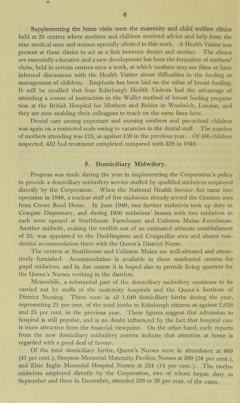 Supplementing the home visits were the maternity and child welfare clinics held at 20 centres where mothers and children received advice and help from the nine medical men and women specially allotted to this work. A Health Visitor was present at these clinics to act as a link between doctor and mother. The clinics are essentially educative and a new development has been the formation of mothers’ clubs, held in certain centres once a week, at which mothers may see films or have informal discussions with the Health Visitor about difficulties in the feeding or management of children. Emphasis has been laid on the value of breast feeding. It will be recalled that four Edinburgh Health Visitors had the advantage of attending a course of instruction in the Waller method of breast feeding prepara- tion at the British Hospital for Mothers and Babies in Woolwich, London, and they are now enabling their colleagues to teach on the same lines here. Dental care among expectant and nursing mothers and pre-school children was again on a restricted scale owing to vacancies in the dental staff. The number of mothers attending was 123, as against 159 in the previous year. Of 566 children inspected, 412 had treatment completed compared with 329 in 1949. 5. Domiciliary Midwifery. Progress was made during the year in implementing the Corporation’s policy to provide a domiciliary midwifery service staffed by qualified midwives emploved directly by the Corporation. When the National Health Service Act came into operation in 1948, a nuclear staff of five midwives already served the Granton area from Crewe Road Home. In June 1949, two further midwives took up duty in Cowgate Dispensary, and during 1950 midwives’ homes with two midwives in each were opened at Southhouse Farmhouse and Colinton Mains Farmhouse. Another midwife, making the twelfth out of an estimated ultimate establishment of 25, was appointed to the Duddingston and Craigmillar area and shares resi- dential accommodation there with the Queen’s District Nurse. The centres at Southhouse and Colinton Mains are well-situated and attrac- tively furnished. Accommodation is available in these residential centres for pupil midwives, and in due course it is hoped also to provide living quarters for the Queen’s Nurses working in the districts. Meanwhile, a substantial part of the domiciliary midwifery continues to be carried out by staffs of the maternity hospitals and the Queen’s Institute of District Nursing. There were in all 1,649 domiciliary births during the year, representing 21 per cent, of the total births to Edinburgh citizens as against 2,026 and 25 per cent, in the previous year. These figures suggest that admission to hospital is still popular, and is no doubt influenced by the fact that hospital care is more attractive from the financial viewpoint. On the other hand, early reports from the new domiciliary midwifery centres indicate that attention at home is regarded with a good deal of favour. Of the total domiciliary births, Queen’s Nurses were in attendance at 669 (41 per cent.), Simpson Memorial Maternity Pavilion Nurses at 399 (24 per cent.), and Elsie Inglis Memorial Hospital Nurses at 224 (14 per cent.). The twelve midwives employed directly by the Corporation, two of whom began dutv in September and three in December, attended 326 or 20 per cent, of the cases.