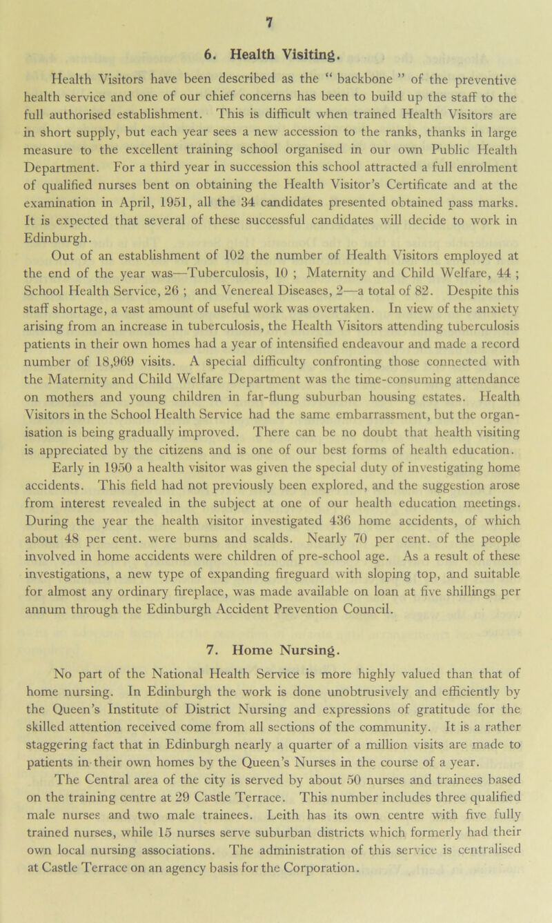6. Health Visiting. Health Visitors have been described as the “ backbone ” of the preventive health service and one of our chief concerns has been to build up the staff to the full authorised establishment. This is difficult when trained Health Visitors are in short supply, but each year sees a new accession to the ranks, thanks in large measure to the excellent training school organised in our own Public Health Department. For a third year in succession this school attracted a full enrolment of qualified nurses bent on obtaining the Health Visitor’s Certificate and at the examination in April, 1951, all the 34 candidates presented obtained pass marks. It is expected that several of these successful candidates will decide to work in Edinburgh. Out of an establishment of 102 the number of Health Visitors employed at the end of the year was—Tuberculosis, 10 ; Maternity and Child Welfare, 44 ; School Health Service, 26 ; and Venereal Diseases, 2—a total of 82. Despite this staff shortage, a vast amount of useful work was overtaken. In view of the anxiety arising from an increase in tuberculosis, the Health Visitors attending tuberculosis patients in their own homes had a year of intensified endeavour and made a record number of 18,969 visits. A special difficulty confronting those connected with the Maternity and Child Welfare Department was the time-consuming attendance on mothers and young children in far-flung suburban housing estates. Health Visitors in the School Health Service had the same embarrassment, but the organ- isation is being gradually improved. There can be no doubt that health visiting is appreciated by the citizens and is one of our best forms of health education. Early in 1950 a health visitor was given the special duty of investigating home accidents. This field had not previously been explored, and the suggestion arose from interest revealed in the subject at one of our health education meetings. During the year the health visitor investigated 436 home accidents, of which about 48 per cent, were burns and scalds. Nearly 70 per cent, of the people involved in home accidents were children of pre-school age. As a result of these investigations, a new type of expanding fireguard with sloping top, and suitable for almost any ordinary fireplace, was made available on loan at five shillings per annum through the Edinburgh Accident Prevention Council. 7. Home Nursing. No part of the National Health Service is more highly valued than that of home nursing. In Edinburgh the work is done unobtrusively and efficiently by the Queen’s Institute of District Nursing and expressions of gratitude for the skilled attention received come from all sections of the community. It is a rather staggering fact that in Edinburgh nearly a quarter of a million visits are made to patients in their own homes by the Queen’s Nurses in the course of a year. The Central area of the city is served by about 50 nurses and trainees based on the training centre at 29 Castle Terrace. This number includes three qualified male nurses and two male trainees. Leith has its own centre with five fully trained nurses, while 15 nurses serve suburban districts which formerly had their own local nursing associations. The administration of this service is centralised at Castle Terrace on an agency basis for the Corporation.