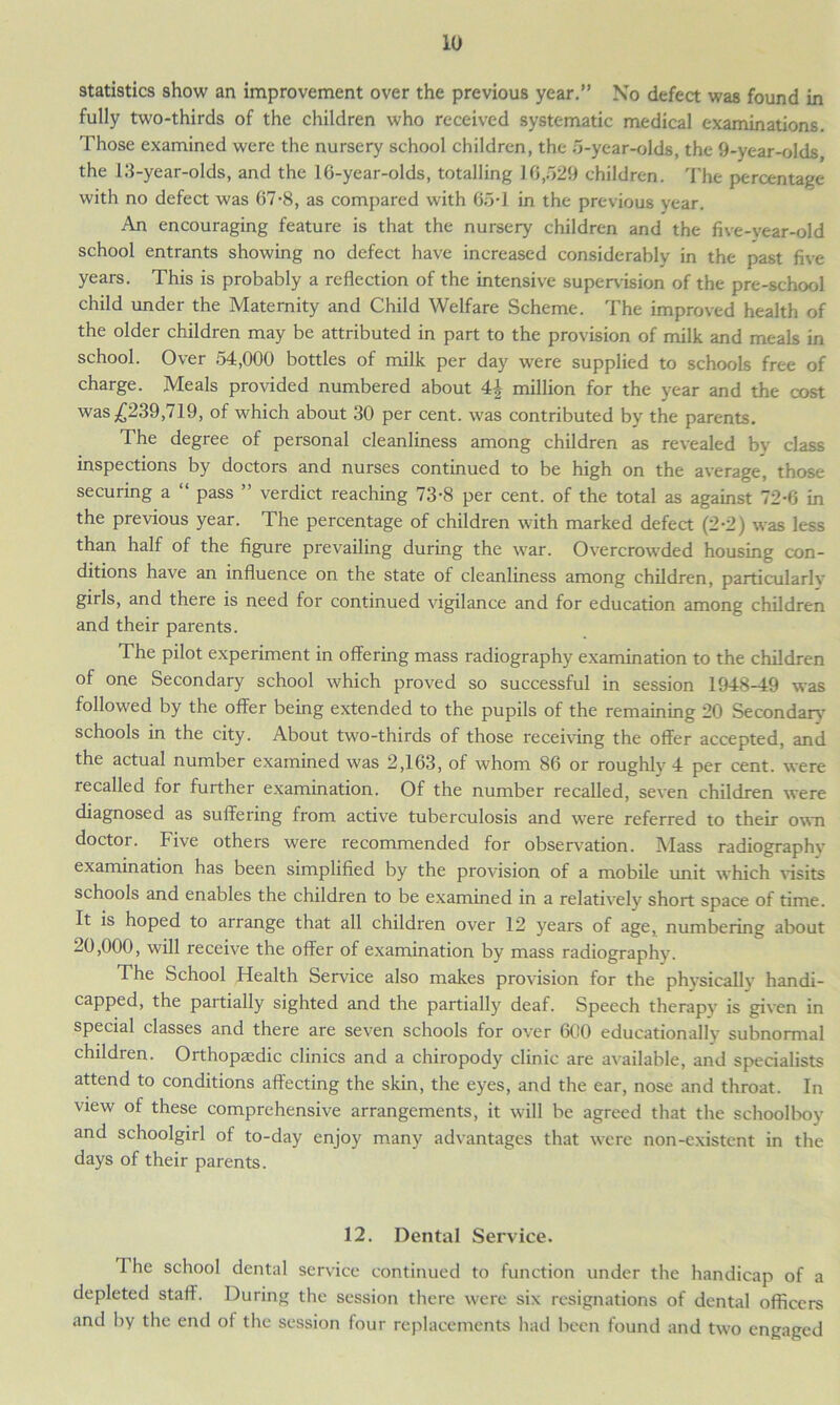 statistics show an improvement over the previous year.” No defect was found in fully two-thirds of the children who received systematic medical examinations. Those examined were the nursery school children, the 5-year-olds, the 9-year-olds the 13-year-olds, and the 16-year-olds, totalling 16,529 children. The percentage with no defect was 67-8, as compared with 65-1 in the previous year. An encouraging feature is that the nursery children and the five-vear-old school entrants showing no defect have increased considerably in the past five years. This is probably a reflection of the intensive supervision of the pre-school child under the Maternity and Child Welfare Scheme. The improved health of the older children may be attributed in part to the provision of milk and meals in school. Over 54,000 bottles of milk per day were supplied to schools free of charge. Meals provided numbered about 4£ million for the year and the cost was £239,719, of which about 30 per cent, was contributed by the parents. The degree of personal cleanliness among children as revealed by class inspections by doctors and nurses continued to be high on the average, those securing a “ pass ” verdict reaching 73-8 per cent, of the total as against 72-6 in the previous year. The percentage of children with marked defect (2*2) was less than half of the figure prevailing during the war. Overcrowded housing con- ditions have an influence on the state of cleanliness among children, particularly girls, and there is need for continued vigilance and for education among children and their parents. The pilot experiment in offering mass radiography examination to the children of one Secondary school which proved so successful in session 1948-49 was followed by the offer being extended to the pupils of the remaining 20 Secondary- schools in the city. About two-thirds of those receiving the offer accepted, and the actual number examined was 2,163, of whom 86 or roughlv 4 per cent, were recalled for further examination. Of the number recalled, seven children were diagnosed as suffering from active tuberculosis and were referred to their own doctor. Five others were recommended for observation. Mass radiographv examination has been simplified by the provision of a mobile unit which visits schools and enables the children to be examined in a relatively short space of time. It is hoped to arrange that all children over 12 years of age, numbering about 20,000, will receive the offer of examination by mass radiography. The School Health Service also makes provision for the physically handi- capped, the partially sighted and the partially deaf. Speech therapy’ is given in special classes and there are seven schools for over 600 educationally subnormal children. Orthopasdic clinics and a chiropody clinic are available, and specialists attend to conditions affecting the skin, the eyes, and the ear, nose and throat. In view of these comprehensive arrangements, it will be agreed that the schoolboy and schoolgirl of to-day enjoy many advantages that were non-existent in the days of their parents. 12. Dental Service. 4 he school dental service continued to function under the handicap of a depleted staff. During the session there were six resignations of dental officers and by the end of the session four replacements had been found and two engaged