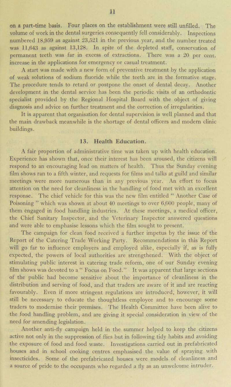 on a part-time basis. Four places on the establishment were still unfilled. The volume of work in the dental surgeries consequently fell considerably. Inspections numbered 18,959 as against 23,521 in the previous year, and the number treated was 11,643 as against 13,128. In spite of the depleted staff, conservation of permanent teeth was far in excess of extractions. There was a 20 per cent, increase in the applications for emergency or casual treatment. A start was made with a new form of preventive treatment by the application of weak solutions of sodium fluoride while the teeth are in the formative stage. The procedure tends to retard or postpone the onset of dental decay. Another development in the dental service has been the periodic visits of an orthodontic specialist provided by the Regional Hospital Board with the object of giving diagnosis and advice on further treatment and the correction of irregularities. It is apparent that organisation for dental supervision is well planned and that the main drawback meanwhile is the shortage of dental officers and modern clinic buildings. 13. Health Education. A fair proportion of administrative time was taken up with health education. Experience has shown that, once their interest has been aroused, the citizens will respond to an encouraging lead on matters of health. Thus the Sunday evening film shows ran to a fifth winter, and requests for films and talks at guild and similar meetings were more numerous than in any previous year. An effort to focus attention on the need for cleanliness in the handling of food met with an excellent response. The chief vehicle for this was the new film entitled “ Another Case of Poisoning ” which was shown at about 40 meetings to over 6,000 people, many of them engaged in food handling industries. At these meetings, a medical officer, the Chief Sanitary Inspector, and the Veterinary Inspector answered questions and were able to emphasise lessons which the film sought to present. The campaign for clean food received a further impetus by the issue of the Report of the Catering Trade Working Party. Recommendations in this Report will go far to influence employers and employed alike, especially if, as is fully expected, the powers of local authorities are strengthened. With the object of stimulating public interest in catering trade reform, one of our Sunday evening film shows was devoted to a “ Focus on Food.” It was apparent that large sections of the public had become sensitive about the importance of cleanliness in the distribution and serving of food, and that traders are aware of it and are reacting favourably. Even if more stringent regulations are introduced, however, it will still be necessary to educate the thoughtless employee and to encourage some traders to modernise their premises. The Health Committee have been alive to the food handling problem, and are giving it special consideration in view of the need for amending legislation. Another anti-fly campaign held in the summer helped to keep the citizens active not only in the suppression of flies but in following tidy habits and avoiding the exposure of food and food waste. Investigations carried out in prefabricated houses and in school cooking centres emphasised the value of spraying with insecticides. Some of the prefabricated houses were models of cleanliness and a source of pride to the occupants who regarded a fly as an unwelcome intruder.