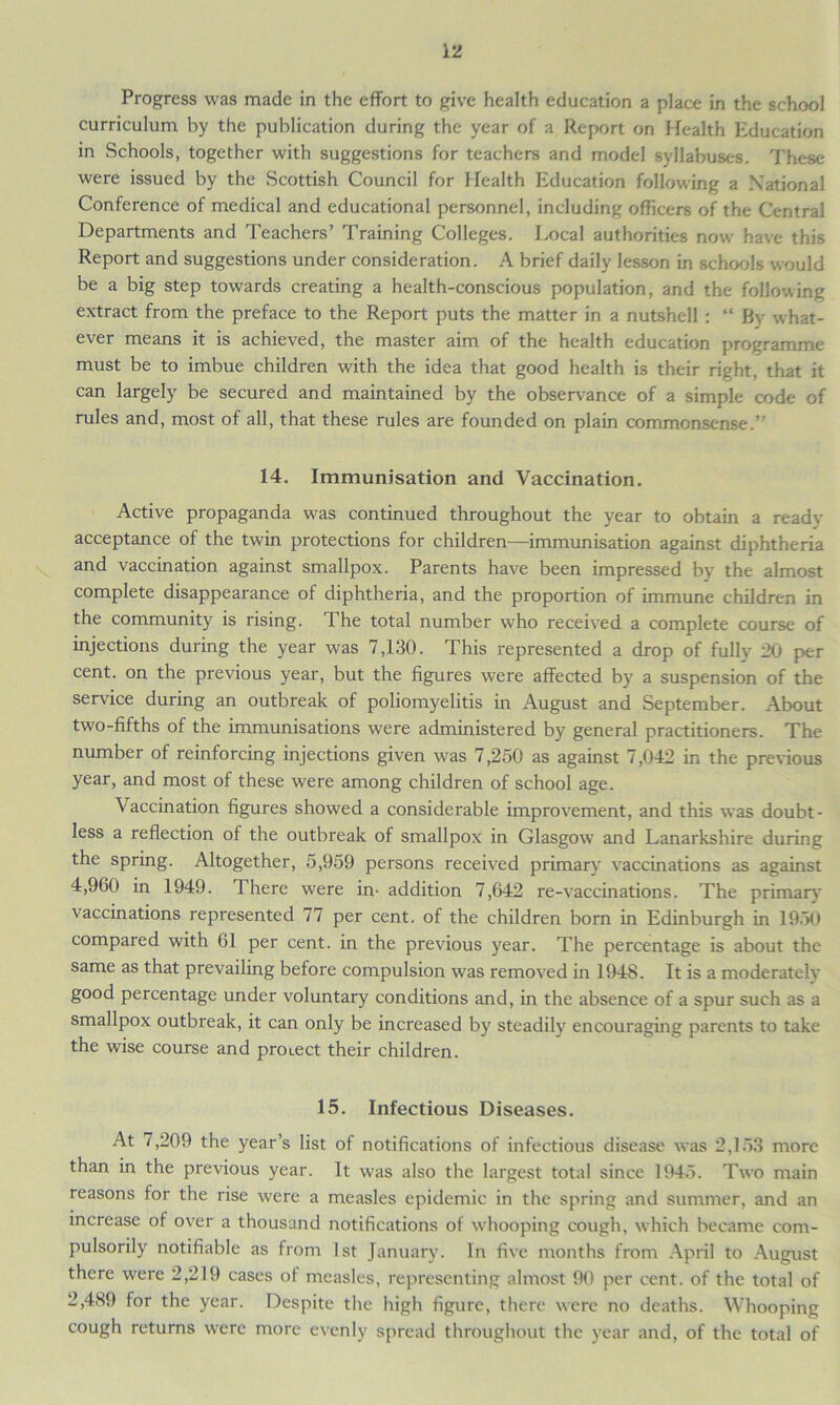 Progress was made in the effort to give health education a place in the school curriculum by the publication during the year of a Report on Health Education in Schools, together with suggestions for teachers and model syllabuses. These were issued by the Scottish Council for Health Education following a National Conference of medical and educational personnel, including officers of the Central Departments and Teachers’ Training Colleges. Local authorities now have this Report and suggestions under consideration. A brief daily lesson in schools would be a big step towards creating a health-conscious population, and the following extract from the preface to the Report puts the matter in a nutshell : “ Bv what- ever means it is achieved, the master aim of the health education programme must be to imbue children with the idea that good health is their right, that it can largely be secured and maintained by the observance of a simple code of rules and, most of all, that these rules are founded on plain commonsense.” 14. Immunisation and Vaccination. Active propaganda was continued throughout the year to obtain a ready- acceptance of the twin protections for children—immunisation against diphtheria and vaccination against smallpox. Parents have been impressed by the almost complete disappearance of diphtheria, and the proportion of immune children in the community is rising. The total number who received a complete course of injections during the year was 7,130. This represented a drop of fully 20 per cent, on the previous year, but the figures were affected by a suspension of the service during an outbreak of poliomyelitis in August and September. About two-fifths of the immunisations were administered by general practitioners. The number of reinforcing injections given was 7,250 as against 7,042 in the previous year, and most of these were among children of school age. Vaccination figures showed a considerable improvement, and this was doubt- less a reflection of the outbreak of smallpox in Glasgow and Lanarkshire during the spring. Altogether, 5,959 persons received primary vaccinations as against 4,960 in 1949. There were in- addition 7,642 re-vaccinations. The primary vaccinations represented 77 per cent, of the children born in Edinburgh in 1950 compared with 61 per cent, in the previous year. The percentage is about the same as that prevailing before compulsion was removed in 1948. It is a moderately good percentage under voluntary conditions and, in the absence of a spur such as a smallpox outbreak, it can only be increased by steadily encouraging parents to take the wise course and proiect their children. 15. Infectious Diseases. At 7,209 the year’s list of notifications of infectious disease was 2,153 more than in the previous year. It was also the largest total since 1945. Two main reasons for the rise were a measles epidemic in the spring and summer, and an increase of over a thousand notifications of whooping cough, which became com- pulsorily notifiable as from 1st January. In five months from April to August there were 2,219 cases of measles, representing almost 90 per cent, of the total of 2,489 for the year. Despite the high figure, there were no deaths. Whooping cough returns were more evenly spread throughout the year and, of the total of