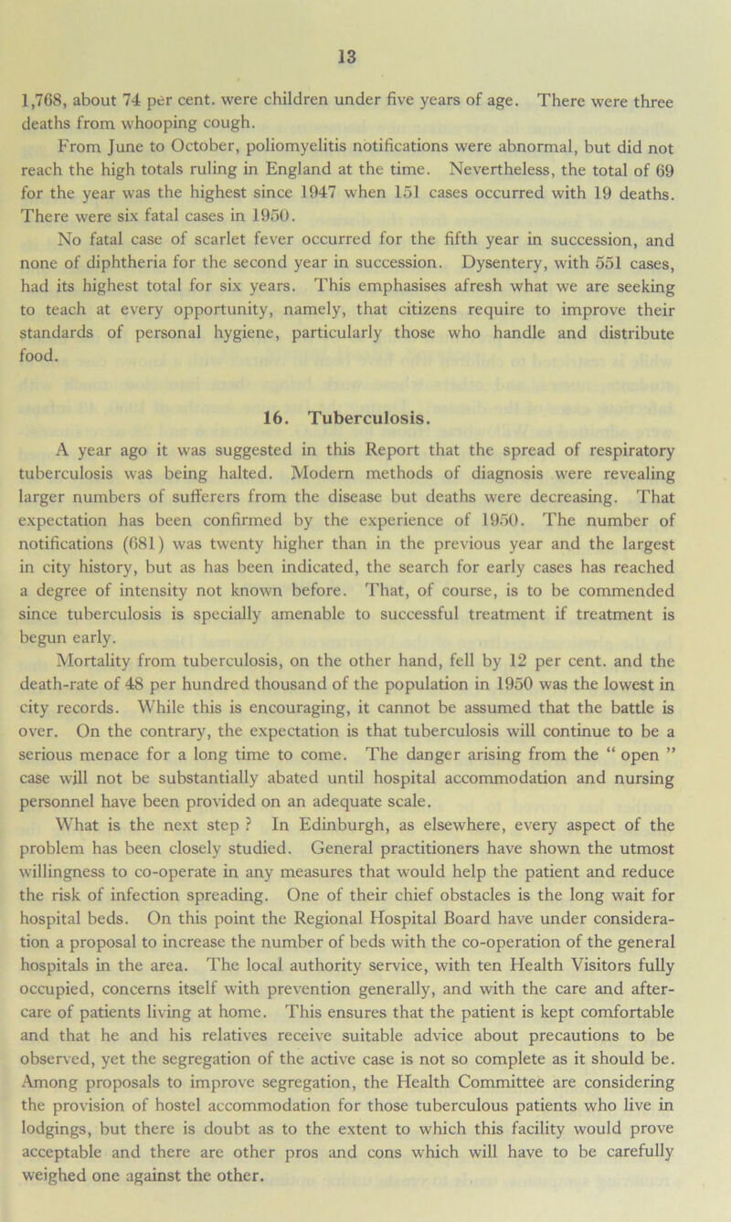 1,768, about 74 per cent, were children under five years of age. There were three deaths from whooping cough. From June to October, poliomyelitis notifications were abnormal, but did not reach the high totals ruling in England at the time. Nevertheless, the total of 69 for the year was the highest since 1947 when 151 cases occurred with 19 deaths. There were six fatal cases in 1950. No fatal case of scarlet fever occurred for the fifth year in succession, and none of diphtheria for the second year in succession. Dysentery, with 551 cases, had its highest total for six years. This emphasises afresh what we are seeking to teach at every opportunity, namely, that citizens require to improve their standards of personal hygiene, particularly those who handle and distribute food. 16. Tuberculosis. A year ago it was suggested in this Report that the spread of respiratory tuberculosis was being halted. Modern methods of diagnosis were revealing larger numbers of sufferers from the disease but deaths were decreasing. That expectation has been confirmed by the experience of 1950. The number of notifications (681) was twenty higher than in the previous year and the largest in city history, but as has been indicated, the search for early cases has reached a degree of intensity not known before. That, of course, is to be commended since tuberculosis is specially amenable to successful treatment if treatment is begun early. Mortality from tuberculosis, on the other hand, fell by 12 per cent, and the death-rate of 48 per hundred thousand of the population in 1950 was the lowest in city records. While this is encouraging, it cannot be assumed that the battle is over. On the contrary, the expectation is that tuberculosis will continue to be a serious menace for a long time to come. The danger arising from the “ open ” case will not be substantially abated until hospital accommodation and nursing personnel have been provided on an adequate scale. What is the next step ? In Edinburgh, as elsewhere, every aspect of the problem has been closely studied. General practitioners have shown the utmost willingness to co-operate in any measures that would help the patient and reduce the risk of infection spreading. One of their chief obstacles is the long wait for hospital beds. On this point the Regional Hospital Board have under considera- tion a proposal to increase the number of beds with the co-operation of the general hospitals in the area. The local authority service, with ten Health Visitors fully occupied, concerns itself with prevention generally, and with the care and after- care of patients living at home. This ensures that the patient is kept comfortable and that he and his relatives receive suitable advice about precautions to be observed, yet the segregation of the active case is not so complete as it should be. Among proposals to improve segregation, the Health Committee are considering the provision of hostel accommodation for those tuberculous patients who live in lodgings, but there is doubt as to the extent to which this facility would prove acceptable and there are other pros and cons which will have to be carefully weighed one against the other.