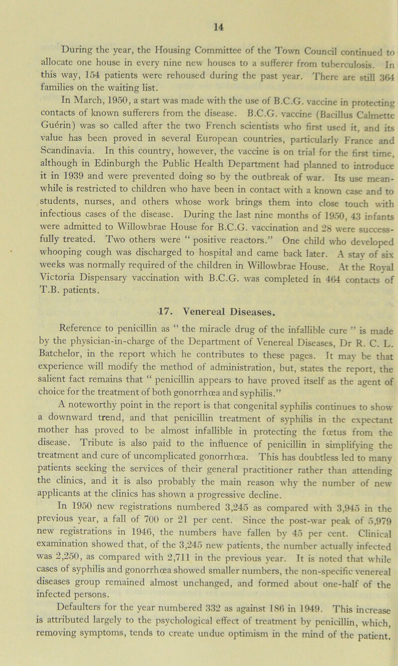 During the year, the Housing Committee of the Town Council continued to allocate one house in every nine new houses to a sufferer from tuberculosis. In this way, 154 patients were rehoused during the past year. There are still 364 families on the waiting list. In March, 1950, a start was made with the use of B.C.G. vaccine in protecting contacts of known sufferers from the disease. B.C.G. vaccine (Bacillus Calmette Guerin) was so called after the two French scientists who first used it, and its value has been proved in several European countries, particularly France and Scandinavia. In this country, however, the vaccine is on trial for the first time, although in Edinburgh the Public Health Department had planned to introduce it in 1939 and were prevented doing so by the outbreak of war. Its use mean- while is restricted to children who have been in contact with a known case and to students, nurses, and others whose work brings them into close touch with infectious cases of the disease. During the last nine months of 1950, 43 infants were admitted to Willowbrae House for B.C.G. vaccination and 28 were success- fully treated. Two others were “ positive reactors.” One child who developed whooping cough was discharged to hospital and came back later. A stay of six weeks was normally required of the children in Willowbrae House. At the Royal Victoria Dispensary vaccination with B.C.G. was completed in 464 contacts of T.B. patients. 17. Venereal Diseases. Reference to penicillin as “ the miracle drug of the infallible cure ” is made by the physician-in-charge of the Department of Venereal Diseases, Dr R. C. L. Batchelor, in the report which he contributes to these pages. It may be that experience will modify the method of administration, but, states the report, the salient fact remains that “ penicillin appears to have proved itself as the agent of choice for the treatment of both gonorrhoea and syphilis.” A noteworthy point in the report is that congenital syphilis continues to show a downward trend, and that penicillin treatment of syphilis in the expectant mother has proved to be almost infallible in protecting the foetus from the disease. Tribute is also paid to the influence of penicillin in simplifying the treatment and cure of uncomplicated gonorrhoea. This has doubtless led to many patients seeking the services of their general practitioner rather than attending the clinics, and it is also probably the main reason why the number of new applicants at the clinics has shown a progressive decline. In 1950 new registrations numbered 3,245 as compared with 3,945 in the previous year, a fall of 700 or 21 per cent. Since the post-war peak of 5,979 new registrations in 1946, the numbers have fallen by 45 per cent. Clinical examination showed that, of the 3,245 new patients, the number actually infected was 2,250, as compared with 2,711 in the previous year. It is noted that while cases of syphilis and gonorrhoea showed smaller numbers, the non-specific venereal diseases group remained almost unchanged, and formed about one-half of the infected persons. Defaulters for the year numbered 332 as against 186 in 1949. This increase is attributed largely to the psychological effect of treatment by penicillin, which, removing symptoms, tends to create undue optimism in the mind of the patient.