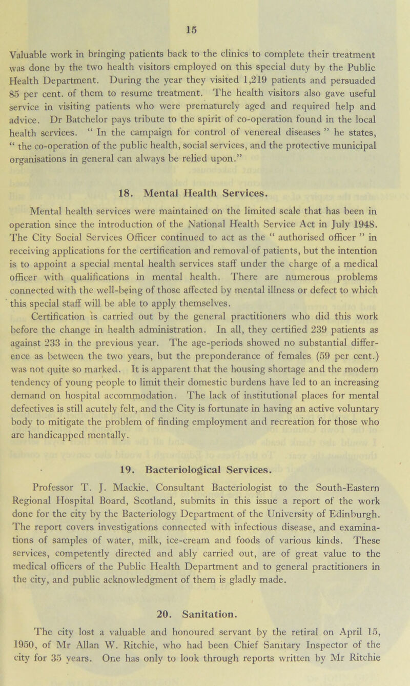 Valuable work in bringing patients back to the clinics to complete their treatment was done by the two health visitors employed on this special duty by the Public Health Department. During the year they visited 1,219 patients and persuaded 85 per cent, of them to resume treatment. The health visitors also gave useful service in visiting patients who were prematurely aged and required help and advice. Dr Batchelor pays tribute to the spirit of co-operation found in the local health services. “ In the campaign for control of venereal diseases ” he states, “ the co-operation of the public health, social services, and the protective municipal organisations in general can always be relied upon.” 18. Mental Health Services. Mental health services were maintained on the limited scale that has been in operation since the introduction of the National Health Service Act in July 1948. The City Social Services Officer continued to act as the “ authorised officer ” in receiving applications for the certification and removal of patients, but the intention is to appoint a special mental health services staff under the charge of a medical officer with qualifications in mental health. There are numerous problems connected with the well-being of those affected by mental illness or defect to which this special staff will be able to apply themselves. Certification is carried out by the general practitioners who did this work before the change in health administration. In all, they certified 239 patients as against 233 in the previous year. The age-periods showed no substantial differ- ence as between the two years, but the preponderance of females (59 per cent.) was not quite so marked. It is apparent that the housing shortage and the modern tendency of young people to limit their domestic burdens have led to an increasing demand on hospital accommodation. The lack of institutional places for mental defectives is still acutely felt, and the City is fortunate in having an active voluntary body to mitigate the problem of finding employment and recreation for those who are handicapped mentally. 19. Bacteriological Services. Professor T. J. Mackie. Consultant Bacteriologist to the South-Eastern Regional Hospital Board, Scotland, submits in this issue a report of the work done for the city by the Bacteriology Department of the University of Edinburgh. The report covers investigations connected with infectious disease, and examina- tions of samples of water, milk, ice-cream and foods of various kinds. These services, competently directed and ably carried out, are of great value to the medical officers of the Public Health Department and to general practitioners in the city, and public acknowledgment of them is gladly made. 20. Sanitation. The city lost a valuable and honoured servant by the retiral on April 15, 1950, of Mr Allan W. Ritchie, who had been Chief Sanitary Inspector of the city for 35 years. One has only to look through reports written by Mr Ritchie