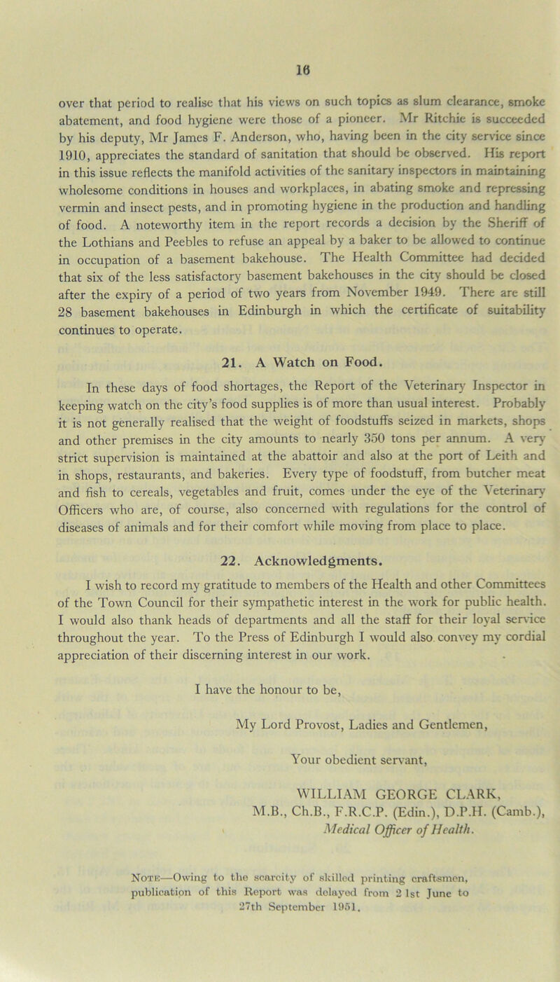 10 over that period to realise that his views on such topics as slum clearance, smoke abatement, and food hygiene were those of a pioneer. Mr Ritchie is succeeded by his deputy, Mr James F. Anderson, who, having been in the city service since 1910, appreciates the standard of sanitation that should be observed. His report in this issue reflects the manifold activities of the sanitary inspectors in maintaining wholesome conditions in houses and workplaces, in abating smoke and repressing vermin and insect pests, and in promoting hygiene in the production and handling of food. A noteworthy item in the report records a decision by the Sheriff of the Lothians and Peebles to refuse an appeal by a baker to be allowed to continue in occupation of a basement bakehouse. The Health Committee had decided that six of the less satisfactory basement bakehouses in the city should be closed after the expiry of a period of two years from November 1949. There are still 28 basement bakehouses in Edinburgh in which the certificate of suitability continues to operate. 21. A Watch on Food. In these days of food shortages, the Report of the Veterinary Inspector in keeping watch on the city’s food supplies is of more than usual interest. Probably it is not generally realised that the weight of foodstuffs seized in markets, shops and other premises in the city amounts to nearly 350 tons per annum. A very strict supervision is maintained at the abattoir and also at the port of Leith and in shops, restaurants, and bakeries. Every type of foodstuff, from butcher meat and fish to cereals, vegetables and fruit, comes under the eye of the Veterinary' Officers who are, of course, also concerned with regulations for the control of diseases of animals and for their comfort while moving from place to place. 22. Acknowledgments. I wish to record my gratitude to members of the Health and other Committees of the Town Council for their sympathetic interest in the work for public health. I would also thank heads of departments and all the staff for their loyal sendee throughout the year. To the Press of Edinburgh I would also convey my cordial appreciation of their discerning interest in our work. I have the honour to be, My Lord Provost, Ladies and Gentlemen, Your obedient servant, WILLIAM GEORGE CLARK, M.B., Ch.B., F.R.C.P. (Edin.), D.P.H. (Camb.), Medical Officer of Health. Noth—Owing to the scarcity of skilled printing craftsmen, publication of this Report was delayed from 2 1st June to 27th September 1951.